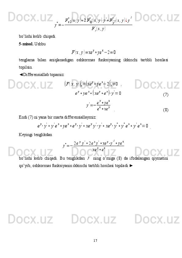 17y''=	−	
F	x2
''	(x,y)+2F	xy
''	(x,y)⋅y'+F	y2''	(x,y)¿y'2	
F	y
'(x,y)bo’lishi kelib chiqadi.
5-misol.  Ushbu	
F	(x,y)=	xe	y+	ye	x−	2=	0
tenglama   bilan   aniqlanadigan   oshkormas   funksiyaning   ikkinchi   tartibli   hosilasi
topilsin.
◄ Differensiallab topamiz:	
(F	(x,y))x
'=	(xe	y+	ye	x−	2)x
'
=	0	,	
ey+	ye	x+(xe	y+ex)⋅y'=	0
 (7)	
y'=	−	ey+	ye	x	
ex+	xe	y
  .  (8)
Endi (7) ni yana bir marta differensiallaymiz:	
ey⋅y'+	y'ex+	ye	x+	ey⋅y'+	xe	yy'⋅y'+	xe	y⋅y''+	y''ex+	y'ex=	0
.
Keyingi tenglikdan	
y''=	−	2eyy'+2exy'+xe	y⋅y'2
+	ye	x	
xe	y+ex
bo’lishi   kelib   chiqadi.   Bu   tenglikdan  	
y'   ning   o’rniga   (8)   da   ifodalangan   qiymatini
qo’yib, oshkormas funksiyanin ikkinchi tartibli hosilasi topiladi.► 