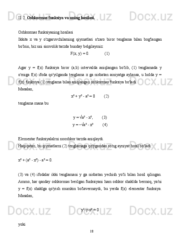 18II. 2.  Oshkormas funksiya va uning hosilasi.
Oshkormas funksiyaning hosilasi
Ikkita   x   va   y   o'zgaruvchilarning   qiymatlari   o'zaro   biror   tenglama   bilan   bog'langan
bo'lsin, biz uni simvolik tarzda bunday belgilaymiz:
F(x, y) = 0.               (1)
Agar   y   =   f(x)   funksiya   biror   (a,b)   intervalda   aniqlangan   bo'lib,   (1)   tenglamada   y
o'rniga   f(x)   ifoda   qo'yilganda   tenglama   x   ga   nisbatan   ainiyatga   aylansa,   u   holda   y   =
f(x) funksiya (1) tenglama bilan aniqlangan oshkormas funksiya bo'ladi.
Masalan,
x² + y² - a² = 0         (2)
tenglama mana bu
y = √a² - x²,         (3)
y = −√a² - x²         (4)
Elementar funksiyalalrni nooshkor tarzda aniqlaydi.
Haqiqatan, bu qiymatlarni (2) tenglamaga qo'ygandan so'ng ayniyat hosil bo'ladi:
x² + (a² - x²) - a² = 0.
(3)   va   (4)   ifodalar   ikki   tenglamani   y   ga   nisbatan   yechish   yo'li   bilan   hosil   qilingan.
Ammo, har qanday oshkormas berilgan funksiyani ham oshkor shaklda bermoq, ya'ni
y   =   f(x)   shaklga   qo'yish   mumkin   bo'lavermaydi,   bu   yerda   f(x)   elementar   funksiya.
Masalan,
y 6
-y-x² = 0
yoki 