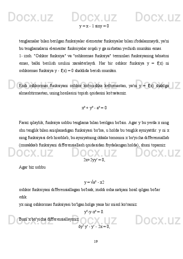 19y = x - 1 siny = 0
tenglamalar bilan berilgan funksiyalar elementar funksiyalar bilan ifodalanmaydi, ya'ni
bu tenglamalarni elementar funksiyalar orqali y ga nisbatan yechish mumkin emas.
1- izoh. "Oshkor funksiya" va "oshkormas funksiya" terminlari funksiyaning tabiatini
emas,   balki   berilish   usulini   xarakterlaydi.   Har   bir   oshkor   funksiya   y   =   f(x)   ni
oshkormas funksiya y - f(x) = 0 shaklida berish mumkin.
Endi   oshkormas   funksiyani   oshkor   ko'rinishka   keltirmastan,   ya'ni   y   =   f(x)   shaklga
almashtirmastan, uning hosilasini topish qoidasini ko'rsatamiz.
x² + y² - a² = 0
Faraz qilaylik, funksiya ushbu tenglama bilan berilgan bo'lsin. Agar y bu yerda x ning
shu tenglik bilan aniqlanadigan funksiyasi bo'lsa, u holda bu tenglik ayniyatdir. y ni x
ning funksiyasi deb hisoblab, bu ayniyatning ikkala tomonini x bo'yicha differensiallab
(murakkab funksiyani differensiallash qoidasidan foydalangan holda), shuni topamiz:
2x+2yy' = 0,
Agar biz ushbu
y = √a² - x2 
oshkor funksiyani differensiallagan bo'lsak, xuddi osha natijani hosil qilgan bo'lar 
edik. 
yx ning oshkormas funksiyasi bo'lgan holga yana bir misol ko'ramiz: 
y 6
-y-x² = 0. 
Buni x bo'yicha differensiallaymiz: 
6y 5
 y' - y' - 2x = 0, 