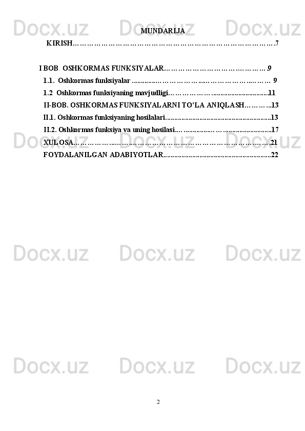 2MUNDARIJA
KIRISH………………………………………………………………………….7
    I BOB .  OSHKORMAS FUNKSIYALAR………………………….………….9 
1.1.   Oshkormas funksiyalar .............………………...………………..……… 9
1.2   Oshkormas funksiyaning mavjudligi……………… . ...............................11
II-BOB.  OSHKORMAS FUNKSIYALARNI TO’LA ANIQLASH………...13
II.1.  Oshkormas funksiyaning hosilalari . ..........................................................13
II.2.  Oshkormas funksiya va uning hosilasi . …..............……...........................17
XULOSA……………...…….…………………………………………….…….21
FOYDALANILGAN ADABIYOTLAR............................................................22
                          