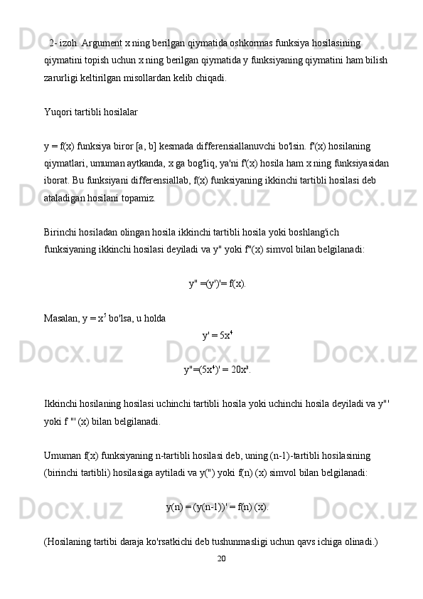 20  2- izoh. Argument x ning berilgan qiymatida oshkormas funksiya hosilasining 
qiymatini topish uchun x ning berilgan qiymatida y funksiyaning qiymatini ham bilish 
zarurligi keltirilgan misollardan kelib chiqadi.
Yuqori tartibli hosilalar
y = f(x) funksiya biror [a, b] kesmada differensiallanuvchi bo'lsin. f'(x) hosilaning 
qiymatlari, umuman aytkanda, x ga bog'liq, ya'ni f'(x) hosila ham x ning funksiyasidan
iborat. Bu funksiyani differensiallab, f(x) funksiyaning ikkinchi tartibli hosilasi deb 
ataladigan hosilani topamiz.
Birinchi hosiladan olingan hosila ikkinchi tartibli hosila yoki boshlang'ich 
funksiyaning ikkinchi hosilasi deyiladi va y" yoki f"(x) simvol bilan belgilanadi:
y" =(y')'= f(x).
Masalan, y = x 5
 bo'lsa, u holda 
y' = 5x 4
y"=(5x 4
)' = 20x³.
Ikkinchi hosilaning hosilasi uchinchi tartibli hosila yoki uchinchi hosila deyiladi va y"'
yoki f ''' (x) bilan belgilanadi.
Umuman f(x) funksiyaning n-tartibli hosilasi deb, uning (n-1)-tartibli hosilasining 
(birinchi tartibli) hosilasiga aytiladi va y(") yoki f(n) (x) simvol bilan belgilanadi:
y(n) = (y(n-1))' = f(n) (x).
(Hosilaning tartibi daraja ko'rsatkichi deb tushunmasligi uchun qavs ichiga olinadi.) 