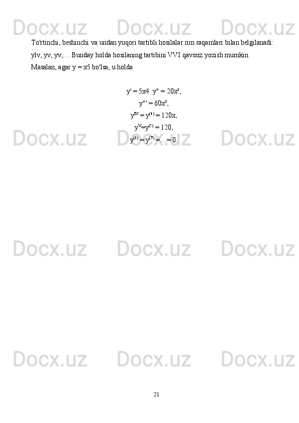 21To'rtinchi, beshinchi va undan yuqori tartibli hosilalar rim raqamlari bilan belgilanadi: 
ylv, yv, yv,.... Bunday holda hosilaning tartibini VVI qavssiz yozish mumkin. 
Masalan, agar y = x5 bo'lsa, u holda
y' = 5x4. y" = 20x³,
y"' = 60x², 
y IV
 = y (4)
 = 120x, 
y V
=y (5)
 = 120, 
y (6)
 = y (7)
 =....= 0. 
