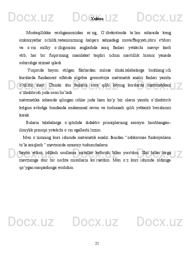 22Xulosa
    Mustaqillikka   erishganimizdan   so`ng,   O`zbekistonda   ta`lim   sohasida   keng
imkoniyatlar   ochildi,vatanimizning   halqaro   sahnadagi   muvaffaqiyati,obru   e'tibori
va   o`rni   milliy   o`zligimizni   anglashda   aniq   fanlari   yetakchi   mavqe   kasb
etib,   har   bir   fuqoroning   mamlakat   taqdiri   uchun   mas'ullik   hissini   yanada
oshirishga xizmat qiladi.
    Yuqorida   bayon   etilgan   fikrlardan   xulosa   shuki,talabalarga   boshlang`ich
kurslarda   fundament   sifatida   algebra   geometriya   matematik   analiz   fanlari   yaxshi
o’tilishi   shart.   Chunki   shu   fanlarni   asos   qilib   keying   kurslarda   matematikani
o’zlashtirish juda oson bo’ladi.
matematika   sohasida   qilingan   ishlar   juda   ham   ko’p   biz   ularni   yaxshi   o’zlashtirib
kelgusi   avlodga   bundanda   mukammal   ravon   va   tushunarli   qilib   yetkazib   berishimiz
kerak.
    Bularni   talabalarga   o ` qitishda   didaktiv   prinsiplarning   asosiysi   hisoblangan –
ilmiylik   prinsipi   yetakchi   o ` rin   egallashi   lozim .
    Men   o`zimning   kurs   ishimda   matematik   analiz   fanidan   “ oshkormas   funksiyalarni
to’la aniqlash  “ mavzusida umumiy tushunchalarni
bayon   etdim,   ishlash   usullarini   misollar   keltirish   bilan   yoritdim.   Shu   bilan   birga
mavzumga   doir   bir   nechta   misollarni   ko`rsatdim.   Men   o`z   kurs   ishimda   oldimga
qo’ygan maqsadimga erishdim. 