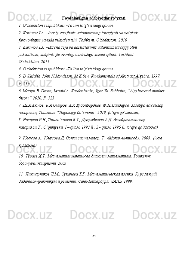 23Foydalanilgan   adabiyotlar   ro’yxati
1. O ’ z b e k i s to n   r e s p u bli ka s i  ― T a ’ lim   t o ’ g ’ ri si d a gi   q on un	.
2. K ar i m ov   I .A .  	
― A so si y   vazi f a m iz vat a ni m iz n in g   t a ra q i y o t i   va   x a l q i m iz 
farovonligini   yanada   yuksalyirish .	
‖   Toshkent.   O’zbekiston.   2010 .
3. K ar i m ov   I .A .  	
― Barc h a re j a va  d a s t u rl a ri m iz v a ta n i m iz tar a q q i y ot i ni 
yuksaltirish, xalqimiz   farovonligi   oshirishga   xizmat   qiladi.   Toshkent.  
O’zbekiston.   2011.
4. O ’ z b e k i s to n   r e s p u bli ka s i  	
― T a ’ lim   t o ’ g ’ ri si d a gi   q on un	.
5. D.S.Malik, John N.Mordeson, M.K.Sen, Fundamentals of Abstract Algebra, 1997, 
P. 636
6. Martyn R. Dixon, Leonid A. Kurdachenko, Igor Ya. Subbotin, “Algebra and number
theory” 2010, P. 523
7. Ш.А.Аюпов, Б.А.Омиров, А.Х.Худойбердиев, Ф.H.Hайдаров, Алгебра ва сонлар 
назарияси, Тошкент “Тафаккур бo’стони” 2019, (o’qув qo’лланма).
8. Назаров Р.Н.,Тошпo’латов Б.Т., Дусумбетов А.Д. Алгебра ва сонлар 
назарияси.Т., O’qитувчи. I – qисм, 1993 й., 2 - qисм, 1995 й. (o’qув qo’лланма)
9. Юнусов А., Юнусова Д. Сонли системалар. Т., «Молия-иқтисод», 2008.  (ўқув 
қўлланма)
10. Тўраев Ҳ.Т., Математик мантиқ ва дискрет математика, Тошкент: 
Ўқитувчи нашриёти, 2003
11. Лихтарников Л.М., Сукачева Т.Г., Математическая логика. Курс лекций. 
Задачник-практикум и решения, Санк-Петербург: ЛАНЬ, 1999, 