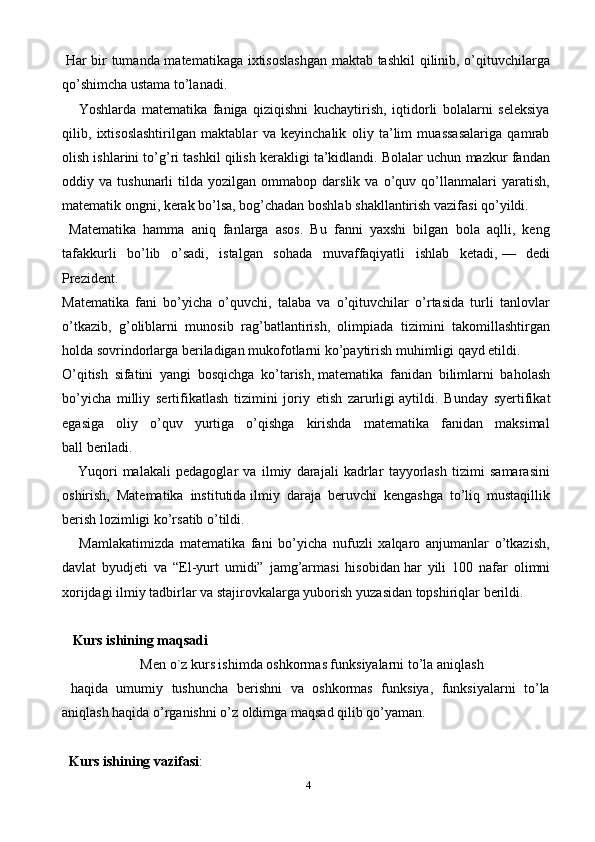 4  Har bir tumanda matematikaga ixtisoslashgan maktab tashkil  qilinib, o’qituvchilarga
qo’shimcha ustama to’lanadi .
      Yoshlarda   matematika   faniga   qiziqishni   kuchaytirish,   iqtidorli   bolalarni   seleksiya
qilib,   ixtisoslashtirilgan   maktablar   va   keyinchalik   oliy   ta’lim   muassasalariga   qamrab
olish ishlarini to’g’ri tashkil qilish kerakligi ta’kidlandi. Bolalar uchun mazkur fandan
oddiy  va   tushunarli   tilda   yozilgan  ommabop   darslik   va  o’quv  qo’llanmalari   yaratish,
matematik ongni, kerak bo’lsa, bog’chadan boshlab shakllantirish vazifasi qo’yildi.
  Matematika   hamma   aniq   fanlarga   asos.   Bu   fanni   yaxshi   bilgan   bola   aqlli,   keng
tafakkurli   bo’lib   o’sadi,   istalgan   sohada   muvaffaqiyatli   ishlab   ketadi,   —   dedi
Prezident.
Matematika   fani   bo’yicha   o’quvchi,   talaba   va   o’qituvchilar   o’rtasida   turli   tanlovlar
o’tkazib,   g’oliblarni   munosib   rag’batlantirish,   olimpiada   tizimini   takomillashtirgan
holda sovrindorlarga beriladigan mukofotlarni ko’paytirish muhimligi qayd etildi.
O’qitish   sifatini   yangi   bosqichga   ko’tarish,   matematika   fanidan   bilimlarni   baholash
bo’yicha   milliy   sertifikatlash   tizimini   joriy   etish   zarurligi   aytildi.   Bunday   s yertifikat
egasiga   oliy   o’quv   yurtiga   o’qishga   kirishda   matematika   fanidan   maksimal
ball   beriladi.
      Yuqori   malakali   pedagoglar   va   ilmiy   darajali   kadrlar   tayyorlash   tizimi   samarasini
oshirish,   Matematika   institutida   ilmiy   daraja   beruvchi   kengashga   to’liq   mustaqillik
berish   lozimligi ko’rsatib o’tildi.
      Mamlakatimizda   matematika   fani   bo’yicha   nufuzli   xalqaro   anjumanlar   o’tkazish,
davlat   byudjeti   va   “El-yurt   umidi”   jamg’armasi   hisobidan   har   yili   100   nafar   olimni
xorijdagi ilmiy tadbirlar va stajirovkalarga yuborish   yuzasidan topshiriqlar berildi.
   Kurs ishining maqsadi
Men o`z kurs ishimda oshkormas funksiyalarni to’la aniqlash
  haqida   umumiy   tushuncha   berishni   va   oshkormas   funksiya,   funksiyalarni   to’la
aniqlash haqida o’rganishni o’z oldimga maqsad qilib qo’yaman.
   Kurs ishining vazifasi : 