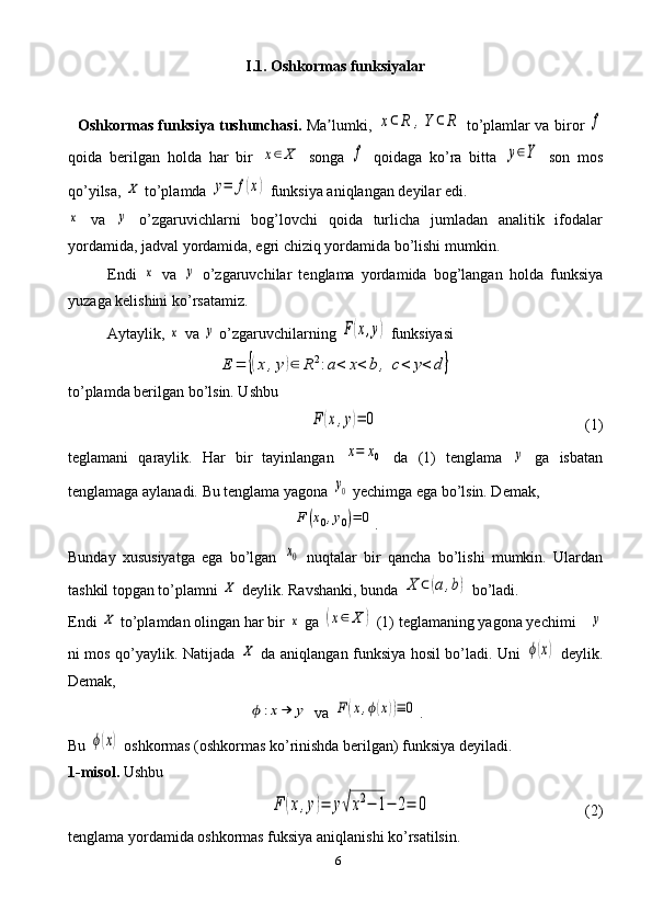 6I.1. Oshkormas funksiyalar
   Oshkormas funksiya tushunchasi.   Ma lumki,  ʼ	x⊂	R	,Y	⊂	R   to’plamlar va biror  	f
qoida   berilgan   holda   har   bir  	
x∈	X   songa  	f   qoidaga   ko’ra   bitta  	y∈Y   son   mos
qo’yilsa, 	
X  to’plamda 	y=	f(x)  funksiya aniqlangan deyilar edi.	
x
  va  	y   o’zgaruvichlarni   bog’lovchi   qoida   turlicha   jumladan   analitik   ifodalar
yordamida, jadval yordamida, egri chiziq yordamida bo’lishi mumkin. 
Endi  	
x   va  	y   o’zgaruvchilar   tenglama   yordamida   bog’langan   holda   funksiya
yuzaga kelishini ko’rsatamiz.
Aytaylik, 	
x  va 	y  o’zgaruvchilarning 	F(x,y)  funksiyasi	
E	=	{(x,y)∈	R	2:a<	x<	b	,	c<	y<	d	}
to’plamda berilgan bo’lsin. Ushbu	
F	(x,y)=	0
  (1)
teglamani   qaraylik.   Har   bir   tayinlangan  	
x=	x0   da   (1)   tenglama  	y   ga   isbatan
tenglamaga aylanadi. Bu tenglama yagona 	
y0  yechimga ega bo’lsin. Demak, 	
F	(x0,y0)=	0
.
Bunday   xususiyatga   ega   bo’lgan  	
x0   nuqtalar   bir   qancha   bo’lishi   mumkin.   Ulardan
tashkil topgan to’plamni 	
X  deylik. Ravshanki, bunda 	X	⊂(a,b)  bo’ladi.
Endi 	
X  to’plamdan olingan har bir 	x  ga 	(x∈	X	)  (1) teglamaning yagona yechimi 	y
ni mos qo’yaylik.   Natijada  	
X   da aniqlangan funksiya hosil bo’ladi. Uni  	ϕ(x)   deylik.
Demak,	
ϕ	:x→	y
 va 	F	(x,ϕ(x))≡	0 .
Bu 	
ϕ(x)  oshkormas (oshkormas ko’rinishda berilgan) funksiya deyiladi.
1-misol.  Ushbu	
F	(x,y)=	y√x2−	1−	2=	0
  (2)
tenglama yordamida oshkormas fuksiya aniqlanishi ko’rsatilsin. 