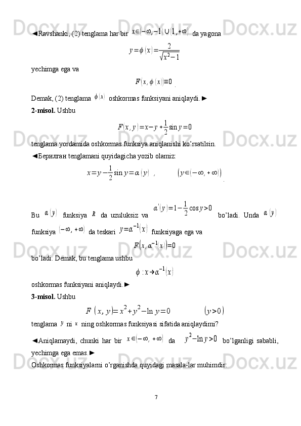 7◄Ravshanki, (2) tenglama har bir x∈(−∞	,−1)∪	(1,+∞	)  da yagona	
y=	ϕ	(x)=	2	
√x2−	1
yechimga ega va	
F	(x,ϕ	(x))≡	0
.
Demak, (2) tenglama 	
ϕ(x)  oshkormas funksiyani aniqlaydi.►  
2-misol.  Ushbu	
F	(x,y)=	x−	y+	1
2
sin	y=	0
tenglama yordamida oshkormas funksiya aniqlanishi ko’rsatilsin.
◄ Берилган  tenglamani quyidagicha yozib olamiz:	
x=	y−	1
2	
sin	y=	α	(y)	,	(y∈	(−	∞	,+	∞	))
.
Bu  	
α	(y)   funksiya  	R   da   uzuluksiz   va  	
α'(y)=	1−	1
2
cos	y>0   bo’ladi.   Unda  	α	(y)
funksiya 	
(−	∞	,+∞	)  da teskari 	y=	α−1(x)  funksiyaga ega va	
F	(x,α−1(x))=	0
bo’ladi. Demak, bu tenglama ushbu	
ϕ	:x→	α−1(x)
oshkormas funksiyani aniqlaydi.►
3-misol.  Ushbu	
F	(x,y)=	x2+	y2−	ln	y=	0	(y>0	)
tenglama 	
y  ni 	x  ning oshkormas funksiyasi sifatida aniqlaydimi?
◄Aniqlamaydi,   chunki   har   bir  	
x∈(−	∞	,+∞	)   da  	y2−	ln	y>0   bo’lganligi   sababli,
yechimga ega emas.► 
Oshkormas funksiyalarni o’rganishda quyidagi masala-lar muhimdir: 