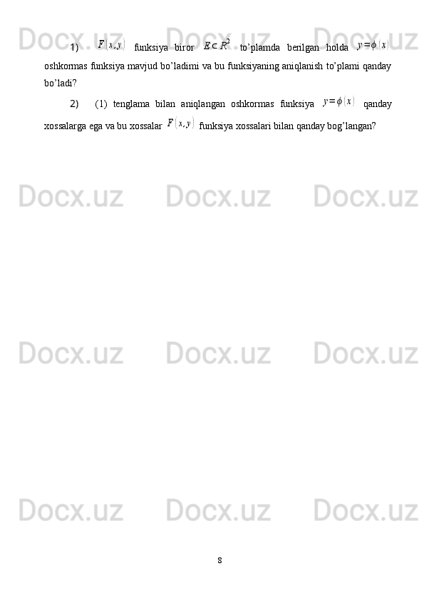 81) F	(x,y)   funksiya   biror  	E	⊂	R2   to’plamda   berilgan   holda  	y=	ϕ	(x)
oshkormas funksiya mavjud bo’ladimi va bu funksiyaning aniqlanish to’plami qanday
bo’ladi?
2)  (1)   tenglama   bilan   aniqlangan   oshkormas   funksiya  	
y=	ϕ	(x)   qanday
xossalarga ega va bu xossalar 	
F	(x,y)  funksiya xossalari bilan qanday bog’langan? 