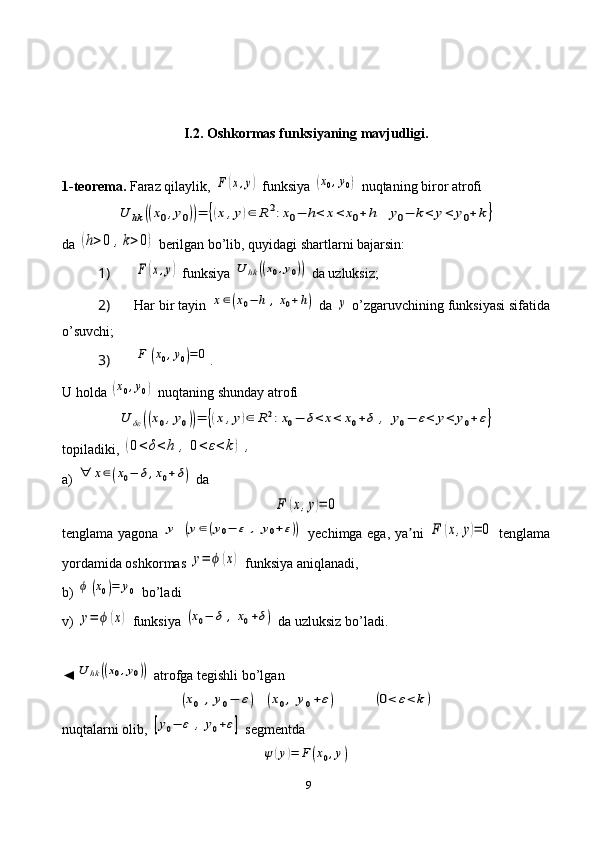 9I .2. Oshkormas funksiyaning mavjudligi.
1-teorema.  Faraz qilaylik, F	(x,y)  funksiya 	(x0,y0)  nuqtaning biror atrofi	
U	hk	((x0,y0))=	{(x,y)∈	R	2:x0−	h<	x<	x0+	h	y0−	k<	y<	y0+	k}
da 	
(h>0	,k>0)  berilgan bo’lib, quyidagi shartlarni bajarsin:
1) 
F	(x,y)  funksiya 	U	hk	((x0,y0))  da uzluksiz;
2)  Har bir tayin 	
x∈(x0−	h	,x0+h)  da 	y  o’zgaruvchining funksiyasi sifatida
o’suvchi;
3) 	
F	(x0,y0)=	0 .
U holda 	
(x0,y0)  nuqtaning shunday atrofi	
U	δε	((x0,y0))=	{(x,y)∈	R2:x0−	δ<	x<	x0+δ	,	y0−	ε<	y<	y0+	ε}
topiladiki, 	
(0<	δ<h	,	0<	ε<k)	,
a) 	
∀	x∈(x0−	δ,x0+δ)  da	
F	(x,y)=	0
tenglama yagona  	
y	(y∈(y0−	ε	,	y0+ε))   yechimga ega ,   ya ni  	ʼ	F	(x,y)=	0   tenglama
yordamida oshkormas 	
y=	ϕ	(x)  funksiya aniqlanadi,
b) 	
ϕ	(x0)=	y0  bo’ladi
v) 	
y=	ϕ	(x)  funksiya 	(x0−	δ	,x0+δ)  da uzluksiz bo’ladi.
◄	
U	hk	((x0,y0))  atrofga tegishli bo’lgan	
(x0	,y0−	ε)	(x0,	y0+ε)	(0<	ε<	k)
nuqtalarni olib, 	
[y0−	ε	,	y0+ε]  segmentda	
ψ	(y)=	F	(x0,y) 