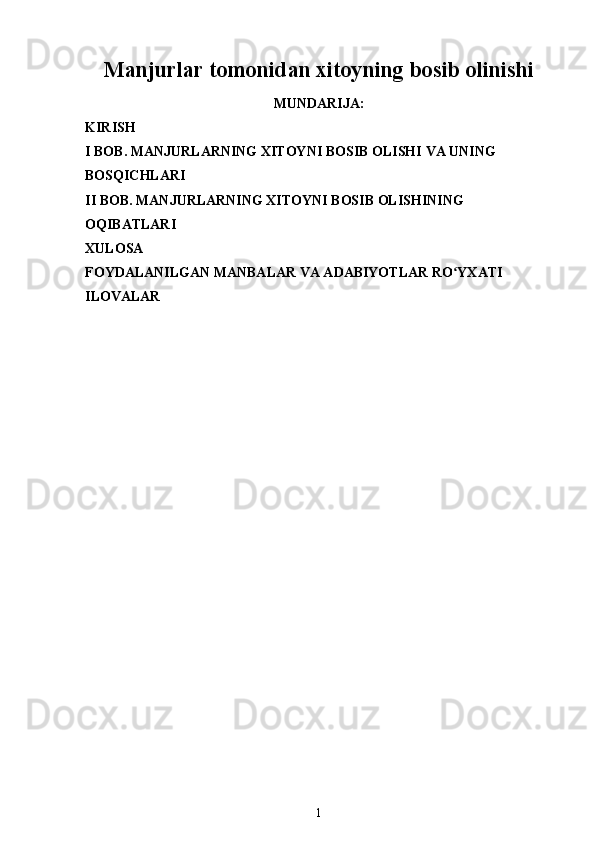 Manjurlar tomonidan xitoyning bosib olinishi
MUNDARIJA:
KIRISH
I BOB.  MANJURLARNING XITOYNI BOSIB OLISHI  VA UNING 
BOSQICHLARI
II BOB.  MANJURLARNING XITOYNI BOSIB OLISHINING 
OQIBATLARI  
XULOSA
FOYDALANILGAN MANBALAR VA ADABIYOTLAR RO YXATIʻ
ILOVALAR
1 