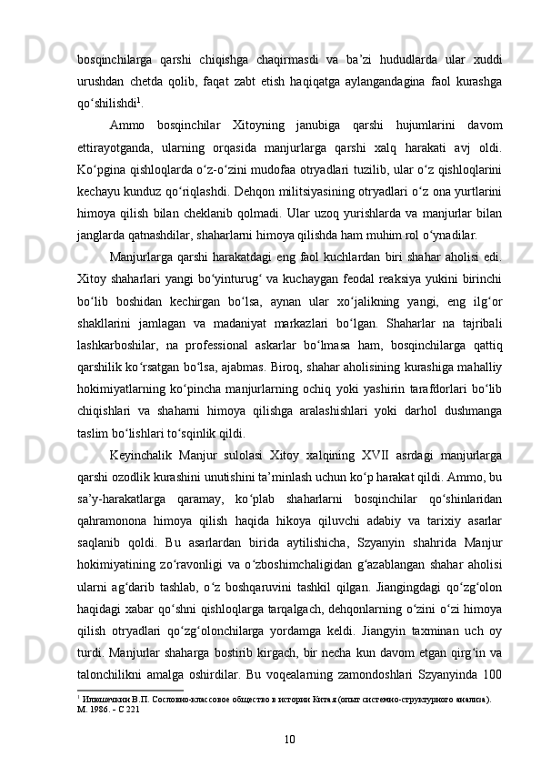 bosqinchilarga   qarshi   chiqishga   chaqirmasdi   va   ba’zi   hududlarda   ular   xuddi
urushdan   chetda   qolib,   faqat   zabt   etish   haqiqatga   aylangandagina   faol   kurashga
qo shilishdiʻ 1
.
Ammo   bosqinchilar   Xitoyning   janubiga   qarshi   hujumlarini   davom
ettirayotganda,   ularning   orqasida   manjurlarga   qarshi   xalq   harakati   avj   oldi.
Ko pgina qishloqlarda o z-o zini mudofaa otryadlari tuzilib, ular o z qishloqlarini
ʻ ʻ ʻ ʻ
kechayu kunduz qo riqlashdi. Dehqon militsiyasining otryadlari o z ona yurtlarini	
ʻ ʻ
himoya   qilish   bilan   cheklanib   qolmadi.   Ular   uzoq   yurishlarda   va   manjurlar   bilan
janglarda qatnashdilar, shaharlarni himoya qilishda ham muhim rol o ynadilar.	
ʻ
Manjurlarga  qarshi   harakatdagi   eng  faol   kuchlardan   biri   shahar   aholisi   edi.
Xitoy shaharlari  yangi bo yinturug  va kuchaygan feodal reaksiya yukini  birinchi	
ʻ ʻ
bo lib   boshidan   kechirgan   bo lsa,   aynan   ular   xo jalikning   yangi,   eng   ilg or	
ʻ ʻ ʻ ʻ
shakllarini   jamlagan   va   madaniyat   markazlari   bo lgan.   Shaharlar   na   tajribali	
ʻ
lashkarboshilar,   na   professional   askarlar   bo lmasa   ham,   bosqinchilarga   qattiq	
ʻ
qarshilik ko rsatgan bo lsa, ajabmas. Biroq, shahar aholisining kurashiga mahalliy	
ʻ ʻ
hokimiyatlarning   ko pincha   manjurlarning   ochiq   yoki   yashirin   tarafdorlari   bo lib	
ʻ ʻ
chiqishlari   va   shaharni   himoya   qilishga   aralashishlari   yoki   darhol   dushmanga
taslim bo lishlari to sqinlik qildi.	
ʻ ʻ
Keyinchalik   Manjur   sulolasi   Xitoy   xalqining   XVII   asrdagi   manjurlarga
qarshi ozodlik kurashini unutishini ta’minlash uchun ko p harakat qildi. Ammo, bu	
ʻ
sa’y-harakatlarga   qaramay,   ko plab   shaharlarni   bosqinchilar   qo shinlaridan	
ʻ ʻ
qahramonona   himoya   qilish   haqida   hikoya   qiluvchi   adabiy   va   tarixiy   asarlar
saqlanib   qoldi.   Bu   asarlardan   birida   aytilishicha,   Szyanyin   shahrida   Manjur
hokimiyatining   zo ravonligi   va   o zboshimchaligidan   g azablangan   shahar   aholisi	
ʻ ʻ ʻ
ularni   ag darib   tashlab,   o z   boshqaruvini   tashkil   qilgan.   Jiangingdagi   qo zg olon	
ʻ ʻ ʻ ʻ
haqidagi xabar qo shni  qishloqlarga tarqalgach, dehqonlarning o zini o zi himoya	
ʻ ʻ ʻ
qilish   otryadlari   qo zg olonchilarga   yordamga   keldi.   Jiangyin   taxminan   uch   oy	
ʻ ʻ
turdi.  Manjurlar  shaharga  bostirib kirgach,  bir   necha  kun davom   etgan  qirg in va	
ʻ
talonchilikni   amalga   oshirdilar.   Bu   voqealarning   zamondoshlari   Szyanyinda   100
1
 Илюшечкин В.П. Сословно-классовое общество в истории Китая (опыт системно-структурного анализа). 
М. 1986.    С 221
10
