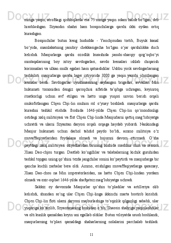 minga yaqin, atrofdagi qishloqlarda esa 75 minga yaqin odam halok bo lgan, debʻ
hisoblashgan.   Szyandin   shahri   ham   bosqinchilarga   qarshi   ikki   oydan   ortiq
kurashgan.
Bosqinchilar   butun   keng   hududda   -   Yanchjoudan   tortib,   Buyuk   kanal
bo yida,   mamlakatning   janubiy   chekkasigacha   bo lgan   o jar   qarshilikka   duch	
ʻ ʻ ʻ
kelishdi.   Manjurlarga   qarshi   ozodlik   kurashida   janubi-sharqiy   qirg oqbo yi	
ʻ ʻ
mintaqalarining   boy   xitoy   savdogarlari,   savdo   kemalari   ishlab   chiqarish
korxonalari va ulkan mulk egalari ham qatnashdilar. Ushbu yirik savdogarlarning
tashkiloti   manjurlarga   qarshi   lager   ixtiyorida   3000   ga   yaqin   yaxshi   jihozlangan
kemalar   berdi.   Savdogarlar   uyushmasining   saylangan   brigadiri,   avvallari   Min
hukumati   tomonidan   dengiz   qaroqchisi   sifatida   ta’qibga   uchragan,   keyinroq
itoatkorligi   uchun   avf   etilgan   va   hatto   unga   yuqori   unvon   berish   orqali
mukofotlangan   Chjen   Chji-lin   muhim   rol   o ynay   boshladi.   manjurlarga   qarshi	
ʻ
kurashni   tashkil   etishda.   Boshida   1646-yilda   Chjen   Chji-lin   qo mondonligi	
ʻ
ostidagi xalq militsiyasi va flot Chjen Chji-linda Manjurlarni qattiq mag lubiyatga	
ʻ
uchratdi   va   ularni   Szyantan   daryosi   orqali   orqaga   haydab   yubordi.   Nankindagi
Manjur   hukumati   uchun   darhol   tahdid   paydo   bo ldi,   ammo   militsiya   o z	
ʻ ʻ
muvaffaqiyatlaridan   foydalana   olmadi   va   hujumni   davom   ettirmadi.   O sha	
ʻ
paytdagi   xalq   militsiyasi   otryadlaridan   birining   boshida   mashhur   olim   va   rassom
Xuan   Dao-chjou   turgan.   Dastlab   ko ngillilar   va   talabalarning   kichik   guruhidan	
ʻ
tashkil topgan uning qo shini tezda jangchilar sonini ko paytirdi va manjurlarga bir	
ʻ ʻ
qancha   kuchli   zarbalar   bera   oldi.   Ammo,   erishilgan   muvaffaqiyatlarga   qaramay,
Xuan   Dao-chou   na   Min   imperatorlaridan,   na   hatto   Chjen   Chji-lindan   yordam
olmadi va oxir-oqibat 1646-yilda shafqatsiz mag lubiyatga uchradi.	
ʻ
Sakkiz   oy   davomida   Manjurlar   qo shin   to pladilar   va   artilleriya   olib	
ʻ ʻ
kelishdi,   shundan   so ng   ular   Chjen   Chji-linga   ikkinchi   marta   bostirib   kirishdi.	
ʻ
Chjen Chji-lin floti ularni daryoni majburlashiga to sqinlik qilganligi sababli, ular	
ʻ
yuqoriga ko tarilib, Szyantananing boshidan o tib, Shaosin shahriga yaqinlashdilar	
ʻ ʻ
va olti kunlik qamaldan keyin uni egallab oldilar. Butun viloyatda urush boshlandi,
manjurlarning   to plari   qamaldagi   shaharlarning   nolalarini   parchalab   tashladi.	
ʻ
11 