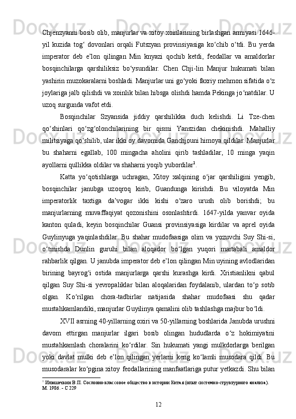 Chjenzyanni bosib olib, manjurlar va xitoy xoinlarining birlashgan armiyasi 1646-
yil   kuzida   tog   dovonlari   orqali   Futszyan   provinsiyasiga   ko chib   o tdi.   Bu   yerdaʻ ʻ ʻ
imperator   deb   e’lon   qilingan   Min   knyazi   qochib   ketdi,   feodallar   va   amaldorlar
bosqinchilarga   qarshiliksiz   bo ysundilar.   Chen   Chji-lin   Manjur   hukumati   bilan	
ʻ
yashirin muzokaralarni boshladi. Manjurlar uni go yoki faxriy mehmon sifatida o z	
ʻ ʻ
joylariga jalb qilishdi va xoinlik bilan hibsga olishdi hamda Pekinga jo natdilar. U	
ʻ
uzoq surgunda vafot etdi.
Bosqinchilar   Szyansida   jiddiy   qarshilikka   duch   kelishdi.   Li   Tze-chen
qo shinlari   qo zg olonchilarining   bir   qismi   Yanszidan   chekinishdi.   Mahalliy	
ʻ ʻ ʻ
militsiyaga qo shilib, ular ikki oy davomida Ganchjouni himoya qildilar. Manjurlar	
ʻ
bu   shaharni   egallab,   100   mingacha   aholini   qirib   tashladilar,   10   minga   yaqin
ayollarni qullikka oldilar va shaharni yoqib yubordilar 1
.
Katta   yo qotishlarga   uchragan,   Xitoy   xalqining   o jar   qarshiligini   yengib,
ʻ ʻ
bosqinchilar   janubga   uzoqroq   kirib,   Guandunga   kirishdi.   Bu   viloyatda   Min
imperatorlik   taxtiga   da’vogar   ikki   kishi   o zaro   urush   olib   borishdi;   bu	
ʻ
manjurlarning   muvaffaqiyat   qozonishini   osonlashtirdi.   1647-yilda   yanvar   oyida
kanton   quladi,   keyin   bosqinchilar   Guansi   provinsiyasiga   kirdilar   va   aprel   oyida
Guylinyuga   yaqinlashdilar.   Bu   shahar   mudofaasiga   olim   va   yozuvchi   Suy   Shi-si,
o tmishda   Dunlin   guruhi   bilan   aloqador   bo lgan   yuqori   martabali   amaldor	
ʻ ʻ
rahbarlik qilgan. U janubda imperator deb e’lon qilingan Min uyining avlodlaridan
birining   bayrog i   ostida   manjurlarga   qarshi   kurashga   kirdi.   Xristianlikni   qabul	
ʻ
qilgan   Suy   Shi-si   yevropaliklar   bilan   aloqalaridan   foydalanib,   ulardan   to p   sotib	
ʻ
olgan.   Ko rilgan   chora-tadbirlar   natijasida   shahar   mudofaasi   shu   qadar	
ʻ
mustahkamlandiki, manjurlar Guyilinya qamalini olib tashlashga majbur bo ldi.	
ʻ
XVII asrning 40-yillarning oxiri va 50-yillarning boshlarida  Janubda urushni
davom   ettirgan   manjurlar   ilgari   bosib   olingan   hududlarda   o z   hokimiyatini	
ʻ
mustahkamlash   choralarini   ko rdilar.   Sin   hukumati   yangi   mulkdorlarga   berilgan	
ʻ
yoki   davlat   mulki   deb   e’lon   qilingan   yerlarni   keng   ko lamli   musodara   qildi.   Bu	
ʻ
musodaralar ko pgina xitoy feodallarining manfaatlariga putur yetkazdi. Shu bilan	
ʻ
1
 Илюшечкин В.П. Сословно-классовое общество в истории Китая (опыт системно-структурного анализа). 
М. 1986.    С 229
12