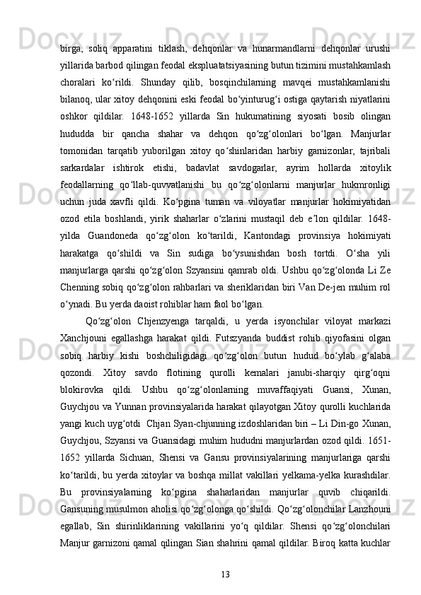 birga,   soliq   apparatini   tiklash,   dehqonlar   va   hunarmandlarni   dehqonlar   urushi
yillarida barbod qilingan feodal ekspluatatsiyasining butun tizimini mustahkamlash
choralari   ko rildi.   Shunday   qilib,   bosqinchilarning   mavqei   mustahkamlanishiʻ
bilanoq, ular xitoy dehqonini eski feodal bo yinturug i ostiga qaytarish niyatlarini	
ʻ ʻ
oshkor   qildilar.   1648-1652   yillarda   Sin   hukumatining   siyosati   bosib   olingan
hududda   bir   qancha   shahar   va   dehqon   qo zg olonlari   bo lgan.   Manjurlar	
ʻ ʻ ʻ
tomonidan   tarqatib   yuborilgan   xitoy   qo shinlaridan   harbiy   garnizonlar,   tajribali	
ʻ
sarkardalar   ishtirok   etishi,   badavlat   savdogarlar,   ayrim   hollarda   xitoylik
feodallarning   qo llab-quvvatlanishi   bu   qo zg olonlarni   manjurlar   hukmronligi	
ʻ ʻ ʻ
uchun   juda   xavfli   qildi.   Ko pgina   tuman   va   viloyatlar   manjurlar   hokimiyatidan	
ʻ
ozod   etila   boshlandi,   yirik   shaharlar   o zlarini   mustaqil   deb   e lon   qildilar.   1648-	
ʻ ʼ
yilda   Guandoneda   qo zg olon   ko tarildi,   Kantondagi   provinsiya   hokimiyati	
ʻ ʻ ʻ
harakatga   qo shildi   va   Sin   sudiga   bo ysunishdan   bosh   tortdi.   O sha   yili	
ʻ ʻ ʻ
manjurlarga qarshi  qo zg olon Szyansini  qamrab oldi. Ushbu qo zg olonda Li  Ze	
ʻ ʻ ʻ ʻ
Chenning sobiq qo zg olon rahbarlari va sheriklaridan biri Van De-jen muhim rol	
ʻ ʻ
o ynadi. Bu yerda daoist rohiblar ham faol bo lgan.	
ʻ ʻ
Qo zg olon   Chjenzyenga   tarqaldi,   u   yerda   isyonchilar   viloyat   markazi	
ʻ ʻ
Xanchjouni   egallashga   harakat   qildi.   Futszyanda   buddist   rohib   qiyofasini   olgan
sobiq   harbiy   kishi   boshchiligidagi   qo zg olon   butun   hudud   bo ylab   g alaba	
ʻ ʻ ʻ ʻ
qozondi.   Xitoy   savdo   flotining   qurolli   kemalari   janubi-sharqiy   qirg oqni	
ʻ
blokirovka   qildi.   Ushbu   qo zg olonlarning   muvaffaqiyati   Guansi,   Xunan,	
ʻ ʻ
Guychjou va Yunnan provinsiyalarida harakat qilayotgan Xitoy qurolli kuchlarida
yangi kuch uyg otdi  Chjan Syan-chjunning izdoshlaridan biri – Li Din-go Xunan,	
ʻ
Guychjou, Szyansi va Guansidagi muhim hududni manjurlardan ozod qildi. 1651-
1652   yillarda   Sichuan,   Shensi   va   Gansu   provinsiyalarining   manjurlariga   qarshi
ko tarildi, bu yerda xitoylar va boshqa millat vakillari yelkama-yelka kurashdilar.	
ʻ
Bu   provinsiyalarning   ko pgina   shaharlaridan   manjurlar   quvib   chiqarildi.	
ʻ
Gansuning musulmon aholisi qo zg olonga qo shildi. Qo zg olonchilar Lanzhouni	
ʻ ʻ ʻ ʻ ʻ
egallab,   Sin   shirinliklarining   vakillarini   yo q   qildilar.   Shensi   qo zg olonchilari	
ʻ ʻ ʻ
Manjur garnizoni qamal qilingan Sian shahrini qamal qildilar. Biroq katta kuchlar
13 