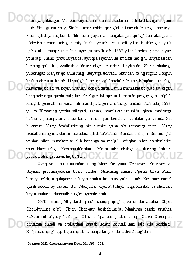 bilan   yaqinlashgan   Vu   San-kuy   ularni   Sian   blokadasini   olib   tashlashga   majbur
qildi. Shunga qaramay, Sin hukumati ushbu qo zg olon ishtirokchilariga amnistiyaʻ ʻ
e’lon   qilishga   majbur   bo ldi:   turli   joylarda   alangalangan   qo zg olon   alangasini	
ʻ ʻ ʻ
o chirish   uchun   uning   harbiy   kuchi   yetarli   emas   edi.-yilda   boshlangan   yirik	
ʻ
qo zg olon   manjurlar   uchun   ayniqsa   xavfli   edi.   1652-yilda   Poytaxt   provinsiyasi
ʻ ʻ
yonidagi Shansi  provinsiyasida, ayniqsa  isyonchilar nufuzli mo g ul  knyazlaridan	
ʻ ʻ
birining qo llab-quvvatlash va’dasini olganlari uchun. Poytaxtdan Shansi shahriga	
ʻ
yuborilgan Manjur qo shini mag lubiyatga uchradi. Shundan so ng regent Dorgun	
ʻ ʻ ʻ
keskin choralar ko rdi. U mo g ullarni qo zg olonchilar bilan ittifoqdan ajratishga	
ʻ ʻ ʻ ʻ ʻ
muvaffaq bo ldi va keyin Shansini och qoldirdi. Butun mamlakat bo ylab avj olgan	
ʻ ʻ
bosqinchilarga   qarshi   xalq   kurashi   ilgari   Manjurlar   tomonida  jang   qilgan  ko plab	
ʻ
xitoylik   generallarni   yana   anti-manchju   lageriga   o tishga   undadi.   Natijada,   1652-	
ʻ
yil   to   Xitoyning   yettita   viloyati,   asosan,   mamlakat   janubida,   qisqa   muddatga
bo lsa-da,   manjurlardan   tozalandi.   Biroq,   yon   berish   va   va’dalar   yordamida   Sin	
ʻ
hukumati   Xitoy   feodallarining   bir   qismini   yana   o z   tomoniga   tortdi.   Xitoy	
ʻ
feodallarining mulklarini musodara qilish to xtatildi. Bundan tashqari, Sin mo g ul	
ʻ ʻ ʻ
xonlari   bilan   muzokaralar   olib   borishga   va   mo g ul   otliqlari   bilan   qo shinlarini	
ʻ ʻ ʻ
mustahkamlashga,   Yevropaliklardan   to plarni   sotib   olishga   va   ularning   flotidan	
ʻ
yordam olishga muvaffaq bo ldi	
ʻ 1
.
Uzoq   va   qonli   kurashdan   so ng   Manjurlar   yana   Chjeszyan,   Futszyan   va	
ʻ
Szyansi   provinsiyalarini   bosib   oldilar.   Nanchang   shahri   o jarlik   bilan   o zini	
ʻ ʻ
himoya   qildi,   u   qulaganidan   keyin   aholisi   butunlay   yo q   qilindi.   Kantonni   qamal	
ʻ
qilish   sakkiz   oy   davom   etdi.   Manjurlar   xiyonat   tufayli   unga   kirishdi   va   shundan
keyin shaharda dahshatli qirg in uyushtirishdi.	
ʻ
XVII   asrning   50-yillarda   janubi-sharqiy   qirg oq   va   orollar   aholisi,   Chjen	
ʻ
Chen-lunning   o g li   Chjen   Chen-gun   boshchiligida,   Manjurga   qarshi   urushda	
ʻ ʻ
etakchi   rol   o ynay   boshladi.   Otasi   qo lga   olingandan   so ng,   Chjen   Chen-gun	
ʻ ʻ ʻ
dengizga   chiqdi   va   orollardagi   kurash   uchun   ko ngillilarni   jalb   qila   boshladi.	
ʻ
Ko pincha qirg oqqa hujum qilib, u manjurlarga katta tashvish tug dirdi.	
ʻ ʻ ʻ
1
 Кравцова М.Е.  История культуры Китая . М., 1999    С 145
14 