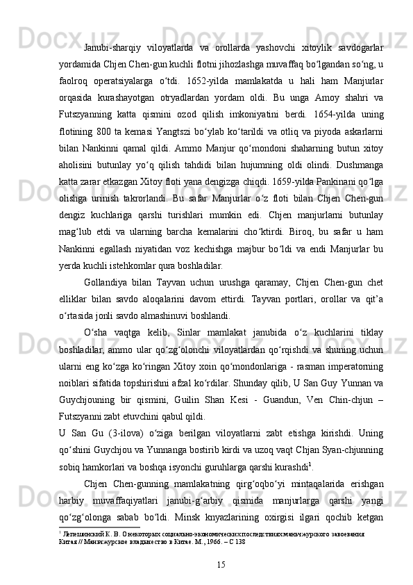 Janubi-sharqiy   viloyatlarda   va   orollarda   yashovchi   xitoylik   savdogarlar
yordamida Chjen Chen-gun kuchli flotni jihozlashga muvaffaq bo lgandan so ng, uʻ ʻ
faolroq   operatsiyalarga   o tdi.   1652-yilda   mamlakatda   u   hali   ham   Manjurlar	
ʻ
orqasida   kurashayotgan   otryadlardan   yordam   oldi.   Bu   unga   Amoy   shahri   va
Futszyanning   katta   qismini   ozod   qilish   imkoniyatini   berdi.   1654-yilda   uning
flotining   800   ta   kemasi   Yangtszi   bo ylab   ko tarildi   va   otliq   va   piyoda   askarlarni	
ʻ ʻ
bilan   Nankinni   qamal   qildi.   Ammo   Manjur   qo mondoni   shaharning   butun   xitoy	
ʻ
aholisini   butunlay   yo q   qilish   tahdidi   bilan   hujumning   oldi   olindi.   Dushmanga	
ʻ
katta zarar etkazgan Xitoy floti yana dengizga chiqdi. 1659-yilda Pankinani qo lga	
ʻ
olishga   urinish   takrorlandi.   Bu   safar   Manjurlar   o z   floti   bilan   Chjen   Chen-gun	
ʻ
dengiz   kuchlariga   qarshi   turishlari   mumkin   edi.   Chjen   manjurlarni   butunlay
mag lub   etdi   va   ularning   barcha   kemalarini   cho ktirdi.   Biroq,   bu   safar   u   ham	
ʻ ʻ
Nankinni   egallash   niyatidan   voz   kechishga   majbur   bo ldi   va   endi   Manjurlar   bu	
ʻ
yerda kuchli istehkomlar qura boshladilar.
Gollandiya   bilan   Tayvan   uchun   urushga   qaramay,   Chjen   Chen-gun   chet
elliklar   bilan   savdo   aloqalarini   davom   ettirdi.   Tayvan   portlari,   orollar   va   qit’a
o rtasida jonli savdo almashinuvi boshlandi.	
ʻ
O sha   vaqtga   kelib,   Sinlar   mamlakat   janubida   o z   kuchlarini   tiklay	
ʻ ʻ
boshladilar,   ammo   ular   qo zg olonchi   viloyatlardan   qo rqishdi   va   shuning   uchun	
ʻ ʻ ʻ
ularni   eng  ko zga  ko ringan  Xitoy xoin  qo mondonlariga -  rasman  imperatorning	
ʻ ʻ ʻ
noiblari sifatida topshirishni afzal ko rdilar. Shunday qilib, U San Guy Yunnan va	
ʻ
Guychjouning   bir   qismini,   Guilin   Shan   Kesi   -   Guandun,   Ven   Chin-chjun   –
Futszyanni zabt etuvchini qabul qildi.
U   San   Gu   ( 3-ilova)   o ziga   berilgan   viloyatlarni   zabt   etishga   kirishdi.   Uning	
ʻ
qo shini Guychjou va Yunnanga bostirib kirdi va uzoq vaqt Chjan Syan-chjunning	
ʻ
sobiq hamkorlari va boshqa isyonchi guruhlarga qarshi kurashdi 1
.
Chjen   Chen-gunning   mamlakatning   qirg oqbo yi   mintaqalarida   erishgan	
ʻ ʻ
harbiy   muvaffaqiyatlari   janubi-g arbiy   qismida   manjurlarga   qarshi   yangi	
ʻ
qo zg olonga   sabab   bo ldi.   Minsk   knyazlarining   oxirgisi   ilgari   qochib   ketgan	
ʻ ʻ ʻ
1
 Лепешинский К. В. О некоторых социально-экономических последствиях маньчжурского завоевания 
Китая // Маньчжурское владычество в Китае. М., 1966. – С 138
15 