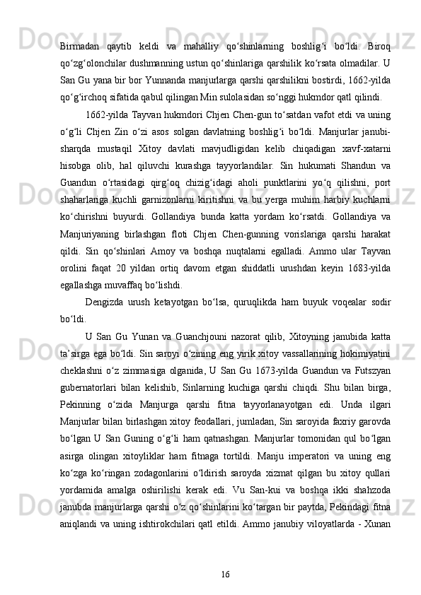 Birmadan   qaytib   keldi   va   mahalliy   qo shinlarning   boshlig i   bo ldi.   Biroqʻ ʻ ʻ
qo zg olonchilar dushmanning ustun qo shinlariga qarshilik ko rsata olmadilar. U	
ʻ ʻ ʻ ʻ
San Gu yana bir bor Yunnanda manjurlarga qarshi qarshilikni bostirdi, 1662-yilda
qo g irchoq sifatida qabul qilingan Min sulolasidan so nggi hukmdor qatl qilindi.
ʻ ʻ ʻ
1662-yilda Tayvan hukmdori Chjen Chen-gun to satdan vafot etdi va uning	
ʻ
o g li   Chjen   Zin   o zi   asos   solgan   davlatning   boshlig i   bo ldi.   Manjurlar   janubi-	
ʻ ʻ ʻ ʻ ʻ
sharqda   mustaqil   Xitoy   davlati   mavjudligidan   kelib   chiqadigan   xavf-xatarni
hisobga   olib,   hal   qiluvchi   kurashga   tayyorlandilar.   Sin   hukumati   Shandun   va
Guandun   o rtasidagi   qirg oq   chizig idagi   aholi   punktlarini   yo q   qilishni,   port	
ʻ ʻ ʻ ʻ
shaharlariga   kuchli   garnizonlarni   kiritishni   va   bu   yerga   muhim   harbiy   kuchlarni
ko chirishni   buyurdi.   Gollandiya   bunda   katta   yordam   ko rsatdi.   Gollandiya   va	
ʻ ʻ
Manjuriyaning   birlashgan   floti   Chjen   Chen-gunning   vorislariga   qarshi   harakat
qildi.   Sin   qo shinlari   Amoy   va   boshqa   nuqtalarni   egalladi.   Ammo   ular   Tayvan	
ʻ
orolini   faqat   20   yildan   ortiq   davom   etgan   shiddatli   urushdan   keyin   1683-yilda
egallashga muvaffaq bo lishdi.	
ʻ
Dengizda   urush   ketayotgan   bo lsa,   quruqlikda   ham   buyuk   voqealar   sodir	
ʻ
bo ldi.	
ʻ
U   San   Gu   Yunan   va   Guanchjouni   nazorat   qilib,   Xitoyning   janubida   katta
ta’sirga ega bo ldi. Sin saroyi o zining eng yirik xitoy vassallarining hokimiyatini	
ʻ ʻ
cheklashni   o z   zimmasiga   olganida,   U   San   Gu   1673-yilda   Guandun   va   Futszyan	
ʻ
gubernatorlari   bilan   kelishib,   Sinlarning   kuchiga   qarshi   chiqdi.   Shu   bilan   birga,
Pekinning   o zida   Manjurga   qarshi   fitna   tayyorlanayotgan   edi.   Unda   ilgari
ʻ
Manjurlar bilan birlashgan xitoy feodallari, jumladan, Sin saroyida faxriy garovda
bo lgan   U   San   Guning   o g li   ham   qatnashgan.   Manjurlar   tomonidan   qul   bo lgan	
ʻ ʻ ʻ ʻ
asirga   olingan   xitoyliklar   ham   fitnaga   tortildi.   Manju   imperatori   va   uning   eng
ko zga   ko ringan   zodagonlarini   o ldirish   saroyda   xizmat   qilgan   bu   xitoy   qullari
ʻ ʻ ʻ
yordamida   amalga   oshirilishi   kerak   edi.   Vu   San-kui   va   boshqa   ikki   shahzoda
janubda manjurlarga qarshi o z qo shinlarini ko targan bir paytda, Pekindagi fitna	
ʻ ʻ ʻ
aniqlandi  va uning ishtirokchilari  qatl  etildi. Ammo janubiy viloyatlarda -  Xunan
16 