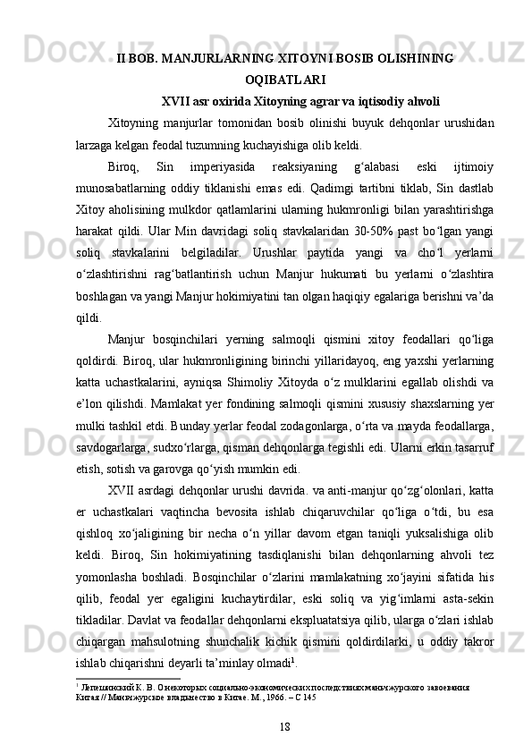II BOB. MANJURLARNING XITOYNI BOSIB OLISHINING
OQIBATLARI
XVII asr oxirida Xitoyning agrar va iqtisodiy ahvoli
Xitoyning   manjurlar   tomonidan   bosib   olinishi   buyuk   dehqonlar   urushidan
larzaga kelgan feodal tuzumning kuchayishiga olib keldi.
Biroq,   Sin   imperiyasida   reaksiyaning   g alabasi   eski   ijtimoiyʻ
munosabatlarning   oddiy   tiklanishi   emas   edi.   Qadimgi   tartibni   tiklab,   Sin   dastlab
Xitoy   aholisining   mulkdor   qatlamlarini   ularning   hukmronligi   bilan   yarashtirishga
harakat   qildi.   Ular   Min   davridagi   soliq   stavkalaridan   30-50%   past   bo lgan   yangi	
ʻ
soliq   stavkalarini   belgiladilar.   Urushlar   paytida   yangi   va   cho l   yerlarni
ʻ
o zlashtirishni   rag batlantirish   uchun   Manjur   hukumati   bu   yerlarni   o zlashtira	
ʻ ʻ ʻ
boshlagan va yangi Manjur hokimiyatini tan olgan haqiqiy egalariga berishni va’da
qildi.
Manjur   bosqinchilari   yerning   salmoqli   qismini   xitoy   feodallari   qo liga	
ʻ
qoldirdi.  Biroq, ular  hukmronligining  birinchi   yillaridayoq,  eng  yaxshi   yerlarning
katta   uchastkalarini,   ayniqsa   Shimoliy   Xitoyda   o z   mulklarini   egallab   olishdi   va	
ʻ
e’lon qilishdi. Mamlakat yer fondining salmoqli qismini xususiy shaxslarning yer
mulki tashkil etdi. Bunday yerlar feodal zodagonlarga, o rta va mayda feodallarga,	
ʻ
savdogarlarga, sudxo rlarga, qisman dehqonlarga tegishli edi. Ularni erkin tasarruf	
ʻ
etish, sotish va garovga qo yish mumkin edi.	
ʻ
XVII asrdagi dehqonlar urushi davrida. va anti-manjur qo zg olonlari, katta	
ʻ ʻ
er   uchastkalari   vaqtincha   bevosita   ishlab   chiqaruvchilar   qo liga   o tdi,   bu   esa	
ʻ ʻ
qishloq   xo jaligining   bir   necha   o n   yillar   davom   etgan   taniqli   yuksalishiga   olib	
ʻ ʻ
keldi.   Biroq,   Sin   hokimiyatining   tasdiqlanishi   bilan   dehqonlarning   ahvoli   tez
yomonlasha   boshladi.   Bosqinchilar   o zlarini   mamlakatning   xo jayini   sifatida   his	
ʻ ʻ
qilib,   feodal   yer   egaligini   kuchaytirdilar,   eski   soliq   va   yig imlarni   asta-sekin	
ʻ
tikladilar. Davlat va feodallar dehqonlarni ekspluatatsiya qilib, ularga o zlari ishlab	
ʻ
chiqargan   mahsulotning   shunchalik   kichik   qismini   qoldirdilarki,   u   oddiy   takror
ishlab chiqarishni deyarli ta’minlay olmadi 1
.
1
 Лепешинский К. В. О некоторых социально-экономических последствиях маньчжурского завоевания 
Китая // Маньчжурское владычество в Китае. М., 1966. – С 145
18