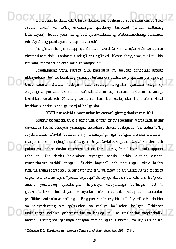 Dehqonlar kuchsiz edi. Ularda shoxlangan boshqaruv apparatiga ega bo lganʻ
feodal   davlat   va   to liq   eskirmagan   qabilaviy   tashkilot   (oilada   kattaning	
ʻ
hokimiyati),   feodal   yoki   uning   boshqaruvchilarining   o zboshimchaligi   hukmron	
ʻ
edi. Ayolning pozitsiyasi ayniqsa qiyin edi 1
.
To g ridan-to g ri soliqqa qo shimcha ravishda egri soliqlar yuki dehqonlar	
ʻ ʻ ʻ ʻ ʻ
zimmasiga tushdi, ulardan tuz solig i eng og ir edi. Keyin choy, aroq, turli mulkiy	
ʻ ʻ
bitimlar, meros va hokazo soliqlar mavjud edi.
Feodallardan   yerni   ijaraga   olib,   haqiqatda   qul   bo lgan   dehqonlar   asosan	
ʻ
aktsiyadorlar bo lib, hosilning yarmini, ba zan esa undan ko p qismini yer egasiga	
ʻ ʼ ʻ
berib   turardi.   Bundan   tashqari,   ular   feodalga   sovg alar   qilishlari,   unga   uy	
ʻ
xo jaligida   yordam   berishlari,   ko rsatmalarini   bajarishlari,   qizlarini   haramiga	
ʻ ʻ
berishlari   kerak   edi.   Shunday   dehqonlar   ham   bor   ediki,   ular   faqat   o z   mehnat	
ʻ
kuchlarini sotish hisobiga mavjud bo lganlar.	
ʻ
XVII asr oxirida  manjurlar hukmronligining davlat tuzilish i
Manjur bosqinchilari  o z tomoniga o tgan xitoy feodallari yordamida asrlar	
ʻ ʻ
davomida   feodal   Xitoyda   yaratilgan   murakkab   davlat   boshqaruvi   tizimidan   to liq	
ʻ
foydalandilar.   Davlat   boshida   irsiy   hokimiyatga   ega   bo lgan   cheksiz   monarx   -	
ʻ
manjur imperatori (bog dixon) turgan. Unga Davlat Kengashi, Davlat kansleri, olti	
ʻ
palata   va   boshqa   davlat   muassasalaridan   iborat   keng   feodal-byurokratik   apparat
tobe   edi.   Sin   davlat   hokimiyati   tayangan   asosiy   harbiy   kuchlar,   asosan,
manjurlardan   tashkil   topgan   “Sakkiz   bayroq”   deb   nomlangan   yirik   harbiy
tuzilmalardan iborat bo lib, bir qator mo g ul va xitoy qo shinlarini ham o z ichiga
ʻ ʻ ʻ ʻ ʻ
olgan. Bundan tashqari, “yashil bayroqli” Xitoy qo shinlari bor edi, ular ko p edi,	
ʻ ʻ
ammo   yomonroq   qurollangan.   Imperiya   viloyatlarga   bo lingan,   10   ta	
ʻ
gubernatorlikka   birlashgan.   Viloyatlar,   o z   navbatida,   viloyatlar,   tumanlar,	
ʻ
grafliklar, volostlarga bo lingan. Eng past ma muriy birlik “10 yard” edi. Noiblar	
ʻ ʼ
va   viloyatlarning   o z   qo shinlari   va   moliya   bo limlari   bo lgan.   Pekindan	
ʻ ʻ ʻ ʻ
tayinlangan   noiblar,   gubernatorlar   va   boshqa   muhim   amaldorlar   vaqtinchalik,
ammo ularning boshqaruviga berilgan hududning to la huquqli xo jayinlari bo lib,	
ʻ ʻ ʻ
1
 Хафизова К.Ш. Китайская дипломатия в Центральной Азии. Алма-Ата 1995. – С 241
19 