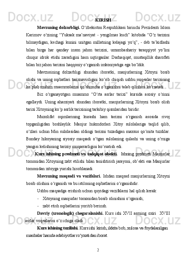 KIRISHMavzuning dolzarbligi.  O zbekiston Respublikasi birinchi Prezidenti Islom	
ʻ
Karimov   о zining   “Yuksak   ma’naviyat   -   yengilmas   kuch”   kitobida   “O z   tarixini	
ʻ ʻ
bilmaydigan,   kechagi   kunini   unitgan   millatning   kelajagi   yo q”,   -   deb   ta’kidlashi	
ʻ
bilan   birga   har   qanday   inson   jahon   tarixini,   umumbashariy   taraqqiyot   yo lini	
ʻ
chuqur   idrok   etishi   zararligini   ham   uqtirganlar.   Darhaqiqat,   mustaqillik   sharofati
bilan biz jahon tarixini haqqoniy  о rganish imkoniyatiga ega bo ldik.	
ʻ ʻ
Mavzusining   dolzarbligi   shundan   iboratki,   manjurlarning   Xitoyni   bosib
olishi va uning oqibatlari tarixnavisligini  ko rib chiqish ushbu voqealar tarixining	
ʻ
ko plab muhim muammolarini qo shimcha o rganishni talab qilishini ko rsatadi.	
ʻ ʻ ʻ ʻ
Biz   o rganayotgan   muammo   “O rta   asrlar   tarixi”   kursida   asosiy   o rinni	
ʻ ʻ ʻ
egallaydi.   Uning   ahamiyati   shundan   iboratki,   manjurlarning   Xitoyni   bosib   olish
tarixi Xitoyning ko p asrlik tarixining tarkibiy qismlaridan biridir.	
ʻ
Muxolifat   oqimlarining   kurashi   ham   tarixni   o rganish   asosida   rivoj	
ʻ
topganligidan   boshlaylik.   Manjur   hukmdorlari   Xitoy   sulolalariga   taqlid   qilib,
o zlari   uchun   Min   sulolasidan   oldingi   tarixni   tuzadigan   maxsus   qo mita   tuzdilar.	
ʻ ʻ
Bunday   hikoyaning   siyosiy   maqsadi   o tgan   sulolaning   qulashi   va   uning   o rniga	
ʻ ʻ
yangisi kelishining tarixiy muqarrarligini ko rsatish edi.	
ʻ	
Kurs ishining predmeti va tadqiqot obekti.	   	Ishning predmeti  
Manjurlar
tomonidan Xitoyning zabt etilishi  bilan  tanishtirish jarayoni, ob’ekti esa Manjurlar
tomonidan xitoyga yurishi hisoblanadi.
Mavzuning   maqsadi   va   vazifalari.   Ishdan   maqsad   manjurlarning   Xitoyni
bosib olishini o rganish va bu istiloning oqibatlarini o rganishdir.	
ʻ ʻ
Ushbu maqsadga erishish uchun quyidagi vazifalarni hal qilish kerak:
- Xitoyning manjurlar tomonidan bosib olinishini o rganish;	
ʻ
- zabt etish oqibatlarini yoritib berinsh.
Davriy   (xronologik)   chegaralanishi.   Kurs   ishi   XVII   asrning   oxiri     XVIII
asrlar voqealarini o’z ichiga oladi.	
Kurs ishining tuzilishi. 	Kurs ishi	 kirish, ikkita bob, xulosa va foydalanilgan 	
manbalar hamda adabiyotlar ro yxati	ʻ	dan iborat.
2 