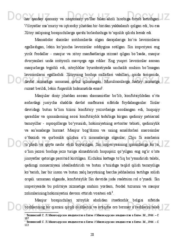 har   qanday   qonuniy   va   noqonuniy   yo llar   bilan   aholi   hisobiga   boyib   ketishgan.ʻ
Viloyatlar ma’muriy va iqtisodiy jihatdan bir-biridan yakkalanib qolgan edi, bu esa
Xitoy xalqining bosqinchilarga qarshi birlashishiga to sqinlik qilishi kerak edi.	
ʻ
Mansabdor   shaxslar   imtihonlarda   olgan   darajalariga   ko ra   lavozimlarni	
ʻ
egallashgan,   lekin   ko pincha   lavozimlar   oddiygina   sotilgan.   Sin   imperiyasi   eng	
ʻ
yirik   feodallar   -   manjur   va   xitoy   manfaatlariga   xizmat   qilgan   bo lsada,   manjur	
ʻ
dvoryanlari   unda   imtiyozli   mavqega   ega   edilar.   Eng   yuqori   lavozimlar   asosan
manjurlarga   tegishli   edi,   xitoyliklar   byurokratiyada   unchalik   muhim   bo lmagan	
ʻ
lavozimlarni   egallashdi.   Xitoyning   boshqa   millatlari   vakillari,   qoida   tariqasida,
davlat   xizmatiga   umuman   qabul   qilinmagan.   Musulmonlarga   harbiy   xizmatga
ruxsat berildi, lekin fuqarolik hukumatida emas 1
.
Manjular   diniy   jihatdan   asosan   shamanistlar   bo lib,   konfutsiylikdan   o rta	
ʻ ʻ
asrlardagi   jusiycha   shaklda   davlat   mafkurasi   sifatida   foydalanganlar.   Sinlar
davridagi   butun   ta’lim   tizimi   konfutsiy   yozuvlariga   asoslangan   edi,   huquqiy
qarashlar   va   qonunlarning   asosi   konfutsiylik   tarkibiga   kirgan   qadimiy   patriarxal
tamoyillar   -   oqsoqollarga   bo ysunish,   hokimiyatning   avtoritar   tabiati,   qadimiylik	
ʻ
va   an’analarga   hurmat.   Manjur   bog dixon   va   uning   amaldorlari   marosimlar	
ʻ
o tkazish   va   qurbonlik   qilishni   o z   zimmalariga   olganlar;   Chju   Si   asarlarini	
ʻ ʻ
to plash   va   qayta   nashr   etish   buyurilgan.   Sin   imperiyasining   qonunlariga   ko ra,
ʻ ʻ
o lim   jazosi   boshqa   jazo   turiga   almashtirish   huquqisiz   qo yilgan   eng   og ir   o nta
ʻ ʻ ʻ ʻ
jinoyatlar qatoriga parritsid kiritilgan. Kichikni kattaga to liq bo ysundirish talabi,	
ʻ ʻ
qadimgi   monarxiyani   ideallashtirish   va   butun   o tmishga   taqlid   qilish   tamoyiliga	
ʻ
ko tarish, har bir inson va butun xalq hayotining barcha jabhalarini tartibga solish	
ʻ
orqali.   umuman  olganda,   konfutsiylik  Sin   davrida   juda   reaktsion   rol   o ynadi.  Sin	
ʻ
imperiyasida   bu   politsiya   xizmatiga   muhim   yordam,   feodal   tuzumni   va   manjur
zolimlarining hokimiyatini davom ettirish vositasi edi 2
.
Manjur   bosqinchilari   xitoylik   aholidan   itoatkorlik   belgisi   sifatida
boshlarining bir qismini qirqib olishlarini va ortiqcha oro bermay o rashlarini talab	
ʻ
1
 Тихвинский С. Л. Маньчжурское владычество в Китае // Маньчжурское владычество в Китае. М., 1966. – С 
107
2
 Тихвинский С. Л. Маньчжурское владычество в Китае // Маньчжурское владычество в Китае. М., 1966. – С 
112
20 