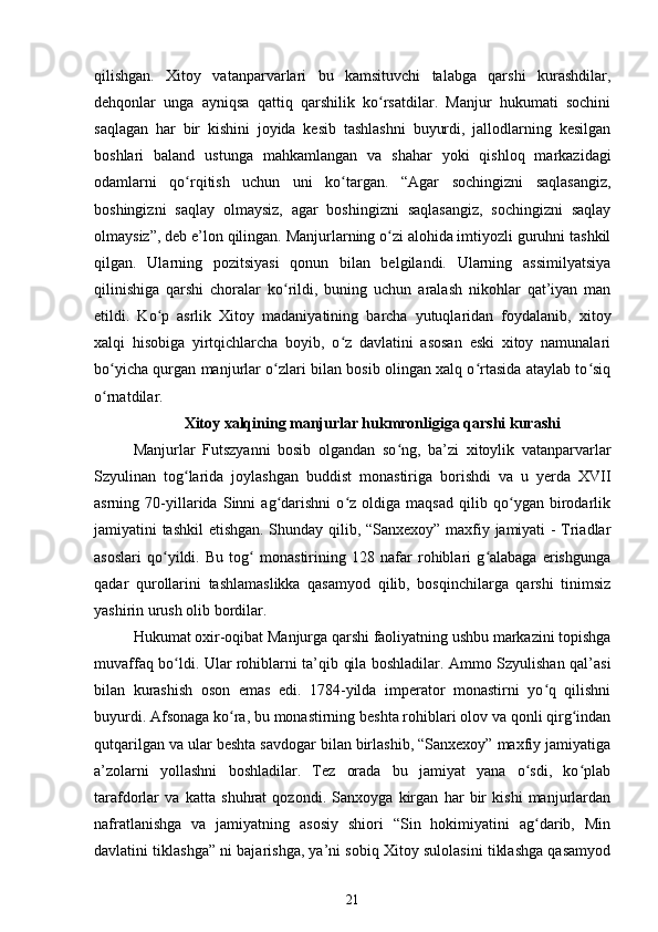 qilishgan.   Xitoy   vatanparvarlari   bu   kamsituvchi   talabga   qarshi   kurashdilar,
dehqonlar   unga   ayniqsa   qattiq   qarshilik   ko rsatdilar.   Manjur   hukumati   sochiniʻ
saqlagan   har   bir   kishini   joyida   kesib   tashlashni   buyurdi,   jallodlarning   kesilgan
boshlari   baland   ustunga   mahkamlangan   va   shahar   yoki   qishloq   markazidagi
odamlarni   qo rqitish   uchun   uni   ko targan.   “Agar   sochingizni   saqlasangiz,	
ʻ ʻ
boshingizni   saqlay   olmaysiz,   agar   boshingizni   saqlasangiz,   sochingizni   saqlay
olmaysiz”, deb e’lon qilingan. Manjurlarning o zi alohida imtiyozli guruhni tashkil	
ʻ
qilgan.   Ularning   pozitsiyasi   qonun   bilan   belgilandi.   Ularning   assimilyatsiya
qilinishiga   qarshi   choralar   ko rildi,   buning   uchun   aralash   nikohlar   qat’iyan   man	
ʻ
etildi.   Ko p   asrlik   Xitoy   madaniyatining   barcha   yutuqlaridan   foydalanib,   xitoy	
ʻ
xalqi   hisobiga   yirtqichlarcha   boyib,   o z   davlatini   asosan   eski   xitoy   namunalari	
ʻ
bo yicha qurgan manjurlar o zlari bilan bosib olingan xalq o rtasida ataylab to siq	
ʻ ʻ ʻ ʻ
o rnatdilar.
ʻ
Xitoy xalqining manjurlar hukmronligiga qarshi kurashi
Manjurlar   Futszyanni   bosib   olgandan   so ng,   ba’zi   xitoylik   vatanparvarlar	
ʻ
Szyulinan   tog larida   joylashgan   buddist   monastiriga   borishdi   va   u   yerda   XVII	
ʻ
asrning   70-yillarida   Sinni   ag darishni   o z   oldiga   maqsad   qilib   qo ygan   birodarlik	
ʻ ʻ ʻ
jamiyatini tashkil etishgan. Shunday qilib, “Sanxexoy” maxfiy jamiyati - Triadlar
asoslari   qo yildi.   Bu   tog   monastirining   128   nafar   rohiblari   g alabaga   erishgunga	
ʻ ʻ ʻ
qadar   qurollarini   tashlamaslikka   qasamyod   qilib,   bosqinchilarga   qarshi   tinimsiz
yashirin urush olib bordilar.
Hukumat oxir-oqibat Manjurga qarshi faoliyatning ushbu markazini topishga
muvaffaq bo ldi. Ular rohiblarni ta’qib qila boshladilar. Ammo Szyulishan qal’asi	
ʻ
bilan   kurashish   oson   emas   edi.   1784-yilda   imperator   monastirni   yo q   qilishni	
ʻ
buyurdi. Afsonaga ko ra, bu monastirning beshta rohiblari olov va qonli qirg indan	
ʻ ʻ
qutqarilgan va ular beshta savdogar bilan birlashib, “Sanxexoy” maxfiy jamiyatiga
a’zolarni   yollashni   boshladilar.   Tez   orada   bu   jamiyat   yana   o sdi,   ko plab	
ʻ ʻ
tarafdorlar   va   katta   shuhrat   qozondi.   Sanxoyga   kirgan   har   bir   kishi   manjurlardan
nafratlanishga   va   jamiyatning   asosiy   shiori   “Sin   hokimiyatini   ag darib,   Min
ʻ
davlatini tiklashga” ni bajarishga, ya’ni sobiq Xitoy sulolasini tiklashga qasamyod
21 