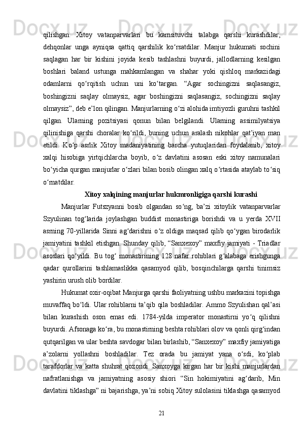 qilishgan.   Xitoy   vatanparvarlari   bu   kamsituvchi   talabga   qarshi   kurashdilar,
dehqonlar   unga   ayniqsa   qattiq   qarshilik   ko rsatdilar.   Manjur   hukumati   sochiniʻ
saqlagan   har   bir   kishini   joyida   kesib   tashlashni   buyurdi,   jallodlarning   kesilgan
boshlari   baland   ustunga   mahkamlangan   va   shahar   yoki   qishloq   markazidagi
odamlarni   qo rqitish   uchun   uni   ko targan.   “Agar   sochingizni   saqlasangiz,	
ʻ ʻ
boshingizni   saqlay   olmaysiz,   agar   boshingizni   saqlasangiz,   sochingizni   saqlay
olmaysiz”, deb e’lon qilingan. Manjurlarning o zi alohida imtiyozli guruhni tashkil	
ʻ
qilgan.   Ularning   pozitsiyasi   qonun   bilan   belgilandi.   Ularning   assimilyatsiya
qilinishiga   qarshi   choralar   ko rildi,   buning   uchun   aralash   nikohlar   qat’iyan   man	
ʻ
etildi.   Ko p   asrlik   Xitoy   madaniyatining   barcha   yutuqlaridan   foydalanib,   xitoy	
ʻ
xalqi   hisobiga   yirtqichlarcha   boyib,   o z   davlatini   asosan   eski   xitoy   namunalari	
ʻ
bo yicha qurgan manjurlar o zlari bilan bosib olingan xalq o rtasida ataylab to siq	
ʻ ʻ ʻ ʻ
o rnatdilar.
ʻ
Xitoy xalqining manjurlar hukmronligiga qarshi kurashi
Manjurlar   Futszyanni   bosib   olgandan   so ng,   ba’zi   xitoylik   vatanparvarlar	
ʻ
Szyulinan   tog larida   joylashgan   buddist   monastiriga   borishdi   va   u   yerda   XVII	
ʻ
asrning   70-yillarida   Sinni   ag darishni   o z   oldiga   maqsad   qilib   qo ygan   birodarlik	
ʻ ʻ ʻ
jamiyatini tashkil etishgan. Shunday qilib, “Sanxexoy” maxfiy jamiyati - Triadlar
asoslari   qo yildi.   Bu   tog   monastirining   128   nafar   rohiblari   g alabaga   erishgunga	
ʻ ʻ ʻ
qadar   qurollarini   tashlamaslikka   qasamyod   qilib,   bosqinchilarga   qarshi   tinimsiz
yashirin urush olib bordilar.
Hukumat oxir-oqibat Manjurga qarshi faoliyatning ushbu markazini topishga
muvaffaq bo ldi. Ular rohiblarni ta’qib qila boshladilar. Ammo Szyulishan qal’asi	
ʻ
bilan   kurashish   oson   emas   edi.   1784-yilda   imperator   monastirni   yo q   qilishni	
ʻ
buyurdi. Afsonaga ko ra, bu monastirning beshta rohiblari olov va qonli qirg indan	
ʻ ʻ
qutqarilgan va ular beshta savdogar bilan birlashib, “Sanxexoy” maxfiy jamiyatiga
a’zolarni   yollashni   boshladilar.   Tez   orada   bu   jamiyat   yana   o sdi,   ko plab	
ʻ ʻ
tarafdorlar   va   katta   shuhrat   qozondi.   Sanxoyga   kirgan   har   bir   kishi   manjurlardan
nafratlanishga   va   jamiyatning   asosiy   shiori   “Sin   hokimiyatini   ag darib,   Min
ʻ
davlatini tiklashga” ni bajarishga, ya’ni sobiq Xitoy sulolasini tiklashga qasamyod
21
