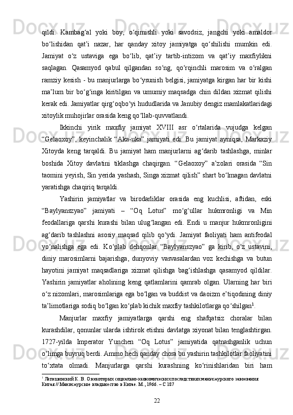 qildi.   Kambag al   yoki   boy,   o qimishli   yoki   savodsiz,   jangchi   yoki   amaldorʻ ʻ
bo lishidan   qat’i   nazar,   har   qanday   xitoy   jamiyatga   qo shilishi   mumkin   edi.	
ʻ ʻ
Jamiyat   o z   ustaviga   ega   bo lib,   qat’iy   tartib-intizom   va   qat’iy   maxfiylikni	
ʻ ʻ
saqlagan.   Qasamyod   qabul   qilgandan   so ng,   qo rqinchli   marosim   va   o ralgan	
ʻ ʻ ʻ
ramziy kesish  - bu manjurlarga bo ysunish belgisi, jamiyatga kirgan har bir kishi	
ʻ
ma’lum   bir   bo g inga   kiritilgan   va   umumiy   maqsadga   chin   dildan   xizmat   qilishi	
ʻ ʻ
kerak edi. Jamiyatlar qirg oqbo yi hududlarida va Janubiy dengiz mamlakatlaridagi	
ʻ ʻ
xitoylik muhojirlar orasida keng qo llab-quvvatlandi.	
ʻ
Ikkinchi   yirik   maxfiy   jamiyat   XVIII   asr   o rtalarida   vujudga   kelgan	
ʻ
“Gelaoxoy”,   keyinchalik   “Aka-uka”   jamiyati   edi.   Bu   jamiyat   ayniqsa,   Markaziy
Xitoyda   keng   tarqaldi.   Bu   jamiyat   ham   manjurlarni   ag darib   tashlashga,   minlar	
ʻ
boshida   Xitoy   davlatini   tiklashga   chaqirgan.   “Gelaoxoy”   a’zolari   orasida   “Sin
taomini yeyish, Sin yerida yashash, Singa xizmat qilish” shart bo lmagan davlatni	
ʻ
yaratishga chaqiriq tarqaldi.
Yashirin   jamiyatlar   va   birodarliklar   orasida   eng   kuchlisi,   aftidan,   eski
“Baylyanszyao”   jamiyati   –   “Oq   Lotus”   mo g ullar   hukmronligi   va   Min	
ʻ ʻ
feodallariga   qarshi   kurashi   bilan   ulug langan   edi.   Endi   u   manjur   hukmronligini	
ʻ
ag darib   tashlashni   asosiy   maqsad   qilib   qo ydi.   Jamiyat   faoliyati   ham   antifeodal	
ʻ ʻ
yo nalishga   ega   edi.   Ko plab   dehqonlar   “Baylyanszyao”   ga   kirib,   o z   ustavini,
ʻ ʻ ʻ
diniy   marosimlarni   bajarishga,   dunyoviy   vasvasalardan   voz   kechishga   va   butun
hayotini   jamiyat   maqsadlariga   xizmat   qilishga   bag ishlashga   qasamyod   qildilar.	
ʻ
Yashirin   jamiyatlar   aholining   keng   qatlamlarini   qamrab   olgan.   Ularning   har   biri
o z nizomlari, marosimlariga ega bo lgan va buddist va daoizm e’tiqodining diniy	
ʻ ʻ
ta’limotlariga sodiq bo lgan ko plab kichik maxfiy tashkilotlarga qo shilgan	
ʻ ʻ ʻ 1
.
Manjurlar   maxfiy   jamiyatlarga   qarshi   eng   shafqatsiz   choralar   bilan
kurashdilar, qonunlar ularda ishtirok etishni davlatga xiyonat bilan tenglashtirgan.
1727-yilda   Imperator   Yunchen   “Oq   Lotus”   jamiyatida   qatnashganlik   uchun
o limga buyruq berdi. Ammo hech qanday chora bu yashirin tashkilotlar faoliyatini	
ʻ
to xtata   olmadi.   Manjurlarga   qarshi   kurashning   ko rinishlaridan   biri   ham
ʻ ʻ
1
 Лепешинский К. В. О некоторых социально-экономических последствиях маньчжурского завоевания 
Китая // Маньчжурское владычество в Китае. М., 1966. – С 187
22 