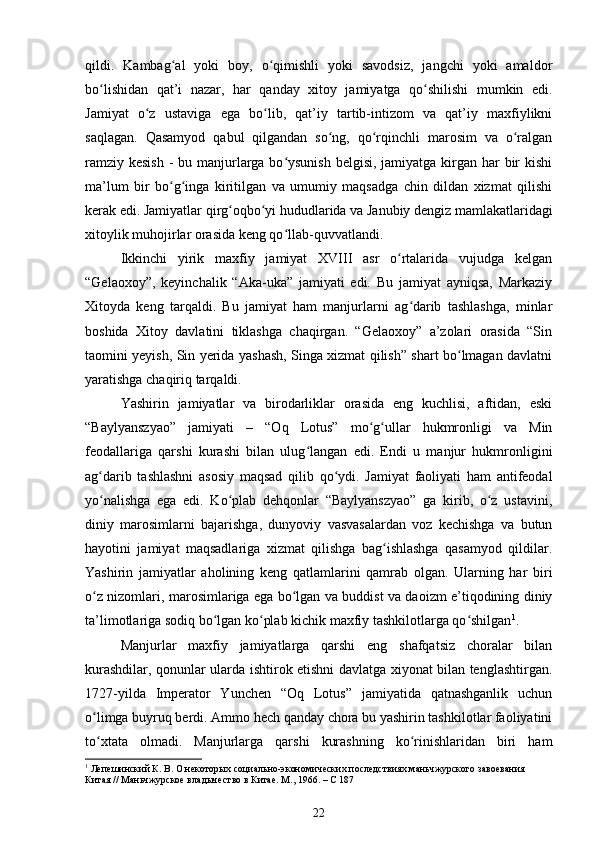 qildi.   Kambag al   yoki   boy,   o qimishli   yoki   savodsiz,   jangchi   yoki   amaldorʻ ʻ
bo lishidan   qat’i   nazar,   har   qanday   xitoy   jamiyatga   qo shilishi   mumkin   edi.	
ʻ ʻ
Jamiyat   o z   ustaviga   ega   bo lib,   qat’iy   tartib-intizom   va   qat’iy   maxfiylikni	
ʻ ʻ
saqlagan.   Qasamyod   qabul   qilgandan   so ng,   qo rqinchli   marosim   va   o ralgan	
ʻ ʻ ʻ
ramziy kesish  - bu manjurlarga bo ysunish belgisi, jamiyatga kirgan har bir kishi	
ʻ
ma’lum   bir   bo g inga   kiritilgan   va   umumiy   maqsadga   chin   dildan   xizmat   qilishi	
ʻ ʻ
kerak edi. Jamiyatlar qirg oqbo yi hududlarida va Janubiy dengiz mamlakatlaridagi	
ʻ ʻ
xitoylik muhojirlar orasida keng qo llab-quvvatlandi.	
ʻ
Ikkinchi   yirik   maxfiy   jamiyat   XVIII   asr   o rtalarida   vujudga   kelgan	
ʻ
“Gelaoxoy”,   keyinchalik   “Aka-uka”   jamiyati   edi.   Bu   jamiyat   ayniqsa,   Markaziy
Xitoyda   keng   tarqaldi.   Bu   jamiyat   ham   manjurlarni   ag darib   tashlashga,   minlar	
ʻ
boshida   Xitoy   davlatini   tiklashga   chaqirgan.   “Gelaoxoy”   a’zolari   orasida   “Sin
taomini yeyish, Sin yerida yashash, Singa xizmat qilish” shart bo lmagan davlatni	
ʻ
yaratishga chaqiriq tarqaldi.
Yashirin   jamiyatlar   va   birodarliklar   orasida   eng   kuchlisi,   aftidan,   eski
“Baylyanszyao”   jamiyati   –   “Oq   Lotus”   mo g ullar   hukmronligi   va   Min	
ʻ ʻ
feodallariga   qarshi   kurashi   bilan   ulug langan   edi.   Endi   u   manjur   hukmronligini	
ʻ
ag darib   tashlashni   asosiy   maqsad   qilib   qo ydi.   Jamiyat   faoliyati   ham   antifeodal	
ʻ ʻ
yo nalishga   ega   edi.   Ko plab   dehqonlar   “Baylyanszyao”   ga   kirib,   o z   ustavini,
ʻ ʻ ʻ
diniy   marosimlarni   bajarishga,   dunyoviy   vasvasalardan   voz   kechishga   va   butun
hayotini   jamiyat   maqsadlariga   xizmat   qilishga   bag ishlashga   qasamyod   qildilar.	
ʻ
Yashirin   jamiyatlar   aholining   keng   qatlamlarini   qamrab   olgan.   Ularning   har   biri
o z nizomlari, marosimlariga ega bo lgan va buddist va daoizm e’tiqodining diniy	
ʻ ʻ
ta’limotlariga sodiq bo lgan ko plab kichik maxfiy tashkilotlarga qo shilgan	
ʻ ʻ ʻ 1
.
Manjurlar   maxfiy   jamiyatlarga   qarshi   eng   shafqatsiz   choralar   bilan
kurashdilar, qonunlar ularda ishtirok etishni davlatga xiyonat bilan tenglashtirgan.
1727-yilda   Imperator   Yunchen   “Oq   Lotus”   jamiyatida   qatnashganlik   uchun
o limga buyruq berdi. Ammo hech qanday chora bu yashirin tashkilotlar faoliyatini	
ʻ
to xtata   olmadi.   Manjurlarga   qarshi   kurashning   ko rinishlaridan   biri   ham
ʻ ʻ
1
 Лепешинский К. В. О некоторых социально-экономических последствиях маньчжурского завоевания 
Китая // Маньчжурское владычество в Китае. М., 1966. – С 187
22