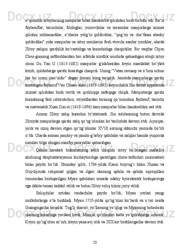 o qimishli xitoylarning manjurlar bilan hamkorlik qilishdan bosh tortishi edi. Ba’ziʻ
faylasuflar,   tarixchilar,   filologlar,   yozuvchilar   va   rassomlar   manjurlarga   xizmat
qilishni   xohlamadilar,   o zlarini   yolg iz   qoldirdilar,   “qog oz   va   cho tkani   abadiy	
ʻ ʻ ʻ ʻ
qoldirdilar” yoki manjurlar va xitoy xoinlarini fosh etuvchi asarlar yozdilar, ularda
Xitoy  xalqini   qarshilik   ko rsatishga   va  kurashishga   chaqirdilar.  Bir  vaqtlar  Chjen
ʻ
Chen-gunning safdoshlaridan biri sifatida ozodlik urushida qatnashgan atoqli xitoy
olimi   Gu   Yan   U   (1613-1682)   manjurlar   g alabasidan   keyin   mamlakat   bo ylab	
ʻ ʻ
kezib, quldorlarga qarshi kurashga chaqirdi. Uning “Vatan ravnaqi va o limi uchun	
ʻ
har   bir   inson   mas’uldir”   degan   iborasi   keng   tarqaldi.   Janubda   manjurlarga   qarshi
kurashgan faylasuf Van Chuan-shan (1619-1692) keyinchalik Sin davlat apparatida
xizmat   qilishdan   bosh   tortdi   va   qishloqqa   nafaqaga   chiqdi.   Manjurlarga   qarshi
kurashning   faol   ishtirokchisi,   otryadlardan   birining   qo mondoni   faylasuf,   tarixchi	
ʻ
va matematik Xuan Zun-si (1610-1696) ham manjurlar bilan hamkorlikni rad etdi.
Ammo   Xitoy   xalqi   kurashni   to xtatmadi.   Sin   sulolasining   butun   davrida	
ʻ
Xitoyda manjurlarga qarshi xalq qo zg olonlari ko tarilishda davom etdi. Ayniqsa,	
ʻ ʻ ʻ
yirik   va   uzoq   davom   etgan   qo zg olonlar   XVIII   asrning   ikkinchi   yarmida   bo lib	
ʻ ʻ ʻ
o tdi. Ularda asosan janubiy va janubi-g arbiy qabilalar va xalqlar hamda yuqorida	
ʻ ʻ
nomlari tilga olingan maxfiy jamiyatlar qatnashgan.
Qabila   harakati   hukumatning   kelib   chiqishi   xitoy   bo lmagan   mahalliy	
ʻ
aholining  ekspluatatsiyasini   kuchaytirishga   qaratilgan   chora-tadbirlari   munosabati
bilan   paydo   bo ldi.   Shunday   qilib,   1704-yilda   Kansi   buyrug i   bilan   Xunan   va	
ʻ ʻ
Guychjouda   istiqomat   qilgan   va   ilgari   ularning   qabila   va   qabila   oqsoqollari
tomonidan   boshqarilgan   Myao   qabilalari   orasida   odatiy   byurokratik   boshqaruvga
ega ikkita tuman tashkil etildi va butun Xitoy soliq tizimi joriy etildi.
Soliqchilar   ortidan   ssudachilar   paydo   bo ldi,   Myao   yerlari   yangi	
ʻ
mulkdorlarga   o ta   boshladi.   Myao   1735-yilda   qo zg olon   ko tardi   va   u   tez   orada	
ʻ ʻ ʻ ʻ
Guangsigacha tarqaldi. Tog li sharoit, yo llarning yo qligi va Myaoning birlashishi	
ʻ ʻ ʻ
ularning kurashiga yordam berdi. Manjur qo shinlari katta yo qotishlarga uchradi.	
ʻ ʻ
Keyin qo zg olon so nib, keyin yana avj oldi va XIX asr boshlarigacha davom etdi.	
ʻ ʻ ʻ
23 