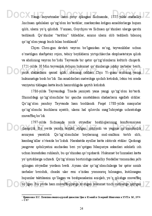 Yangi   buyurtmalar   ham   joriy   qilingan   Sichuanda,   1772-yilda   mahalliy
Jinchuan qabilalari qo zg olon ko tardilar; markazdan kelgan amaldorlarga hujumʻ ʻ ʻ
qilib, ularni yo q qilishdi. Yunnan, Guychjou va Sichuan qo shinlari ularga qarshi	
ʻ ʻ
tashlandi.   Qo shinlar   “tartibni”   tikladilar,   ammo   ularni   olib   tashlash   bilanoq
ʻ
qo zg olon yangi kuch bilan boshlandi	
ʻ ʻ 1
.
Chjen   Chen-gun   davlati   vayron   bo lganidan   so ng,   tayvanliklar   uchun	
ʻ ʻ
o rnatilgan   shafqatsiz   rejim,   tabiiy   boyliklarni   yirtqichlarcha   ekspluatatsiya   qilish	
ʻ
va aholining vayron bo lishi  Tayvanda bir qator qo zg olonlarni  keltirib chiqardi.	
ʻ ʻ ʻ
1721-yilda 30 Min tayvanlik dehqon hukumat  qo shinlariga jiddiy zarbalar  berib,	
ʻ
yirik   shaharlarni   qamal   qildi;   ularning   rahbari   Chju   Yi-guan   orolning   yangi
hukumatiga bosh bo ldi. Sin amaldorlari materikga qochib ketishdi, lekin tez orada	
ʻ
vaziyatni tiklagan katta kuch hamrohligida qaytib kelishdi.
1786-yilda   Tayvandagi   Triada   jamiyati   yana   yangi   qo zg olon   ko tardi.	
ʻ ʻ ʻ
Shimoldagi   qo zg olonchilar   bir   qancha   mustahkam   shaharlarni   egallab   oldilar.	
ʻ ʻ
Qo zg olon   janubiy   Tayvanda   ham   boshlandi.   Faqat   1788-yilda   manjurlar	
ʻ ʻ
qo zg olonchi   kuchlarni   ajratib,   ularni   hal   qiluvchi   mag lubiyatga   uchratishga
ʻ ʻ ʻ
muvaffaq bo ldi.	
ʻ
1797-yilda   Sichuanda   yirik   otryadlar   boshliqlarining   konferensiyasi
chaqirildi.   Bu   yerda   yaxshi   tashkil   etilgan,   intizomli   va   yagona   qo mondonlik	
ʻ
armiyasi   yaratildi.   Qo zg olonchilar   boylarning   mol-mulkini   tortib   olib,	
ʻ ʻ
kambag allar o rtasida bo lishdi. Harakatda ayollar katta ishtirok etdilar. Qadimgi	
ʻ ʻ ʻ
jangovar   qobiliyatini   anchadan   beri   yo qotgan   Manjuriya   askarlari   adolatli   ish	
ʻ
uchun kurashdan ruhlanib, bu qo shindan qo rqishardi. Hukumat bo linmalari katta	
ʻ ʻ ʻ
yo qotishlarga uchradi. Qo zg olonni bostirishga mahalliy feodallar tomonidan jalb	
ʻ ʻ ʻ
qilingan   otryadlar   yordam   berdi.   Aynan   ular   qo zg olonchilarga   bir   qator   nozik	
ʻ ʻ
zarbalar   berishdi,   chunki   ular   erni   o zidan   yomonroq   bilmagan,   kutilmagan	
ʻ
hujumlar   taktikasini   qo llagan   va   boshpanalarini   aniqlab,   yo q   qilishga   muvaffaq	
ʻ ʻ
bo lgan. Bu yerda ham muvaffaqiyatga erishgan hukumat tinch mehnatga qaytgan	
ʻ
1
 Ермаченко И.С. Политика маньчжурской династии Цин в Южной и Северной Монголии в Х V П в. М., 1974
– С 87
24 