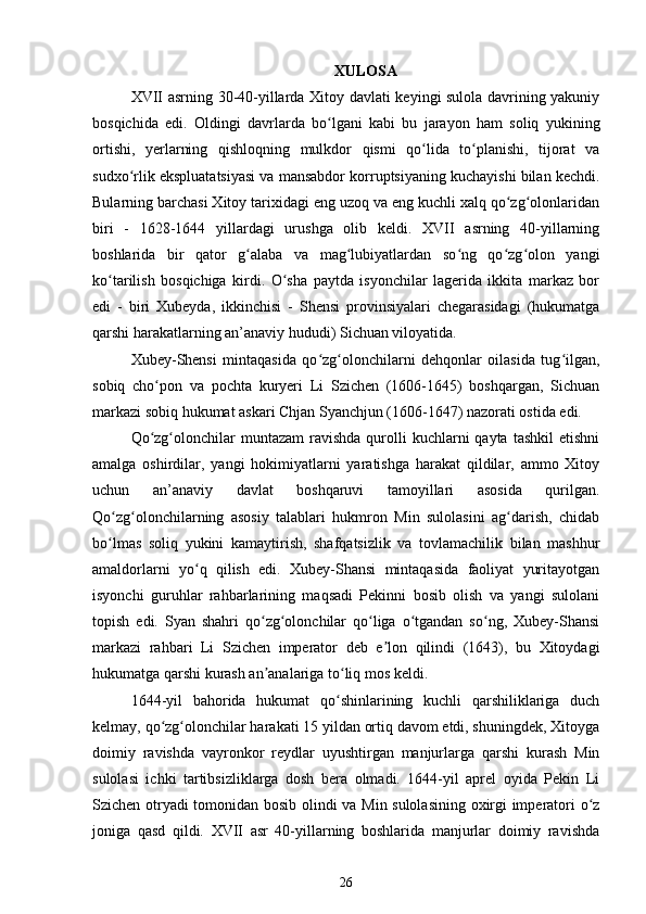 XULOSA
XVII asrning 30-40-yillarda Xitoy davlati keyingi sulola davrining yakuniy
bosqichida   edi.   Oldingi   davrlarda   bo lgani   kabi   bu   jarayon   ham   soliq   yukiningʻ
ortishi,   yerlarning   qishloqning   mulkdor   qismi   qo lida   to planishi,   tijorat   va	
ʻ ʻ
sudxo rlik ekspluatatsiyasi va mansabdor korruptsiyaning kuchayishi bilan kechdi.	
ʻ
Bularning barchasi Xitoy tarixidagi eng uzoq va eng kuchli xalq qo zg olonlaridan	
ʻ ʻ
biri   -   1628-1644   yillardagi   urushga   olib   keldi.   XVII   asrning   40-yillarning
boshlarida   bir   qator   g alaba   va   mag lubiyatlardan   so ng   qo zg olon   yangi	
ʻ ʻ ʻ ʻ ʻ
ko tarilish   bosqichiga   kirdi.   O sha   paytda   isyonchilar   lagerida   ikkita   markaz   bor	
ʻ ʻ
edi   -   biri   Xubeyda,   ikkinchisi   -   Shensi   provinsiyalari   chegarasidagi   (hukumatga
qarshi harakatlarning an’anaviy hududi) Sichuan viloyatida. 
Xubey-Shensi   mintaqasida   qo zg olonchilarni   dehqonlar   oilasida   tug ilgan,	
ʻ ʻ ʻ
sobiq   cho pon   va   pochta   kuryeri   Li   Szichen   (1606-1645)   boshqargan,   Sichuan	
ʻ
markazi sobiq hukumat askari Chjan Syanchjun (1606-1647) nazorati ostida edi.
Qo zg olonchilar  muntazam  ravishda  qurolli   kuchlarni  qayta  tashkil   etishni
ʻ ʻ
amalga   oshirdilar,   yangi   hokimiyatlarni   yaratishga   harakat   qildilar,   ammo   Xitoy
uchun   an’anaviy   davlat   boshqaruvi   tamoyillari   asosida   qurilgan.
Qo zg olonchilarning   asosiy   talablari   hukmron   Min   sulolasini   ag darish,   chidab	
ʻ ʻ ʻ
bo lmas   soliq   yukini   kamaytirish,   shafqatsizlik   va   tovlamachilik   bilan   mashhur
ʻ
amaldorlarni   yo q   qilish   edi.   Xubey-Shansi   mintaqasida   faoliyat   yuritayotgan	
ʻ
isyonchi   guruhlar   rahbarlarining   maqsadi   Pekinni   bosib   olish   va   yangi   sulolani
topish   edi.   Syan   shahri   qo zg olonchilar   qo liga   o tgandan   so ng,   Xubey-Shansi	
ʻ ʻ ʻ ʻ ʻ
markazi   rahbari   Li   Szichen   imperator   deb   e lon   qilindi   (1643),   bu   Xitoydagi	
ʼ
hukumatga qarshi kurash an analariga to liq mos keldi.	
ʼ ʻ
1644-yil   bahorida   hukumat   qo shinlarining   kuchli   qarshiliklariga   duch	
ʻ
kelmay, qo zg olonchilar harakati 15 yildan ortiq davom etdi, shuningdek, Xitoyga	
ʻ ʻ
doimiy   ravishda   vayronkor   reydlar   uyushtirgan   manjurlarga   qarshi   kurash   Min
sulolasi   ichki   tartibsizliklarga   dosh   bera   olmadi.   1644-yil   aprel   oyida   Pekin   Li
Szichen otryadi tomonidan bosib olindi va Min sulolasining oxirgi imperatori o z	
ʻ
joniga   qasd   qildi.   XVII   asr   40-yillarning   boshlarida   manjurlar   doimiy   ravishda
26 