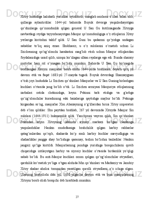 Xitoy hududiga halokatli yurishlar uyushtirib, minglab asirlarni o zlari bilan olib,ʻ
qullarga   aylantirdilar.   1644-yil   bahorida   Buyuk   devorga   yaqinlashayotgan
qo shinlarga   qo mondonlik   qilgan   general   U   San   Gu   kutilmaganda   Xitoyga	
ʻ ʻ
navbatdagi reydga tayyorlanayotgan Manjur qo mondonligiga o z otliqlarini Xitoy	
ʻ ʻ
yerlariga   kiritishni   taklif   qildi.   U   San   Guni   bu   qadamni   qo yishga   undagan	
ʻ
sabablar   to liq   aniq   emas.   Shubhasiz,   u   o z   sulolasini   o rnatish   uchun   Li	
ʻ ʻ ʻ
Szichenning   qo zg olonchi   harakatini   mag lub   etish   uchun   Manjur   otliqlaridan	
ʻ ʻ ʻ
foydalanishga umid qilib, uzoqni ko zlagan ulkan rejalarga ega edi. Bunda shaxsiy	
ʻ
motivlar   ham   rol   o ynagan   bo lishi   mumkin.   Bahorda   U   San   Gu   ko magida	
ʻ ʻ ʻ
boshlangan   Xitoyni   manjurlar   bosib   olishi   1644-yilda   boshlanib,   deyarli   qirq   yil
davom   etdi   va   faqat   1683-yil   27-mayda   tugadi.   Buyuk   devordagi   Shanxayguan
o tish joyi hududida Li Szichen qo shinlari Manjurlar va U San Guning birlashgan	
ʻ ʻ
kuchlari   o rtasida   jang   bo lib   o tdi.   Li   Szichen   armiyasi   Manjuriya   otliqlarining	
ʻ ʻ ʻ
zarbalari   ostida   chekinishga,   keyin   Pekinni   tark   etishga   va   g arbga	
ʻ
qo zg olonchilar   kurashining   eski   bazalariga   qaytishga   majbur   bo ldi.   Pekinga	
ʻ ʻ ʻ
kirgandan  so ng,  manjurlar  Xon  Abaxayning  o g illaridan  birini   Xitoy imperatori	
ʻ ʻ ʻ
deb   e’lon   qildilar.   Shu   paytdan   boshlab,   267   yil   davomida   Xitoyda   Manjur   Sin
sulolasi   (1644-1911)   hukmronlik   qildi.   Yanchjouni   vayron   qilib,   Sin   qo shinlari	
ʻ
Pekindan   keyin   Xitoyning   ikkinchi   siyosiy   markazi   bo lgan   Nankinga	
ʻ
yaqinlashdilar.   Nankin   mudofaasiga   boshchilik   qilgan   harbiy   rahbarlar
qatag onlardan   qo rqib,   shaharda   ko p   sonli   harbiy   kuchlar   mavjudligiga   va	
ʻ ʻ ʻ
shaharliklar   jangga   shay   bo lishiga   qaramay,   taslim   bo lishni   tanladilar.   Nankin	
ʻ ʻ
jangsiz   qo lga   kiritildi.   Manjurlarning   janubga   yurishiga   bosqinchilarni   quvib	
ʻ
chiqarishga   intilayotgan   harbiy   va   siyosiy   kuchlar   o rtasida   birdamlik   yo qligi	
ʻ ʻ
sabab   bo ldi.   Bu   anti-Manjur   kuchlari   omon   qolgan   qo zg olonchilar   otryadlari,	
ʻ ʻ ʻ
qarshilik ko rsatish yo liga o tgan alohida Min qo shinlari va Markaziy va Janubiy	
ʻ ʻ ʻ ʻ
Xitoy   shahar   aholisi   tomonidan   yaratilgan   qurolli   otryadlarni   o z   ichiga   olgan.	
ʻ
Ularning   bostirilishi   ikki   yil,   1650-yilgacha   davom   etdi   va   buni   manjurlarning
Xitoyni bosib olish bosqichi deb hisoblash mumkin.
27 