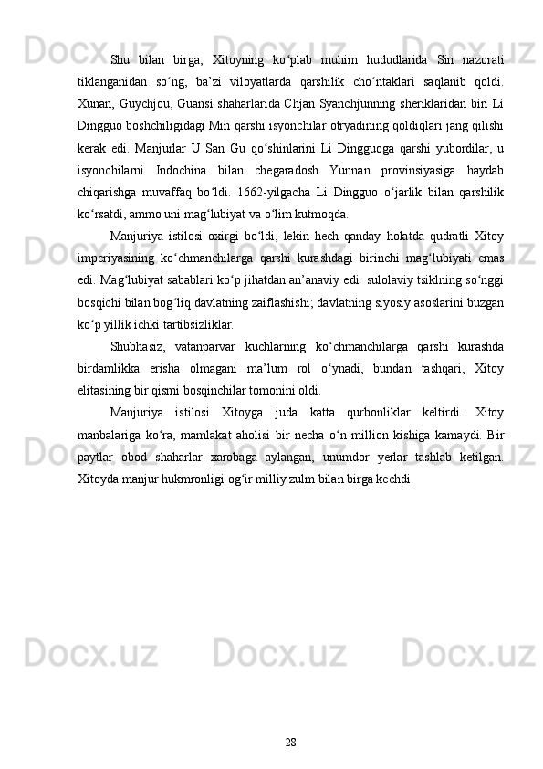 Shu   bilan   birga,   Xitoyning   ko plab   muhim   hududlarida   Sin   nazoratiʻ
tiklanganidan   so ng,   ba’zi   viloyatlarda   qarshilik   cho ntaklari   saqlanib   qoldi.	
ʻ ʻ
Xunan, Guychjou, Guansi  shaharlarida Chjan Syanchjunning sheriklaridan biri Li
Dingguo boshchiligidagi Min qarshi isyonchilar otryadining qoldiqlari jang qilishi
kerak   edi.   Manjurlar   U   San   Gu   qo shinlarini   Li   Dingguoga   qarshi   yubordilar,   u	
ʻ
isyonchilarni   Indochina   bilan   chegaradosh   Yunnan   provinsiyasiga   haydab
chiqarishga   muvaffaq   bo ldi.   1662-yilgacha   Li   Dingguo   o jarlik   bilan   qarshilik	
ʻ ʻ
ko rsatdi, ammo uni mag lubiyat va o lim kutmoqda.	
ʻ ʻ ʻ
Manjuriya   istilosi   oxirgi   bo ldi,   lekin   hech   qanday   holatda   qudratli   Xitoy	
ʻ
imperiyasining   ko chmanchilarga   qarshi   kurashdagi   birinchi   mag lubiyati   emas	
ʻ ʻ
edi. Mag lubiyat sabablari ko p jihatdan an’anaviy edi: sulolaviy tsiklning so nggi	
ʻ ʻ ʻ
bosqichi bilan bog liq davlatning zaiflashishi; davlatning siyosiy asoslarini buzgan	
ʻ
ko p yillik ichki tartibsizliklar. 	
ʻ
Shubhasiz,   vatanparvar   kuchlarning   ko chmanchilarga   qarshi   kurashda	
ʻ
birdamlikka   erisha   olmagani   ma’lum   rol   o ynadi,   bundan   tashqari,   Xitoy
ʻ
elitasining bir qismi bosqinchilar tomonini oldi.
Manjuriya   istilosi   Xitoyga   juda   katta   qurbonliklar   keltirdi.   Xitoy
manbalariga   ko ra,   mamlakat   aholisi   bir   necha   o n   million   kishiga   kamaydi.   Bir	
ʻ ʻ
paytlar   obod   shaharlar   xarobaga   aylangan,   unumdor   yerlar   tashlab   ketilgan.
Xitoyda manjur hukmronligi og ir milliy zulm bilan birga kechdi.	
ʻ
28 