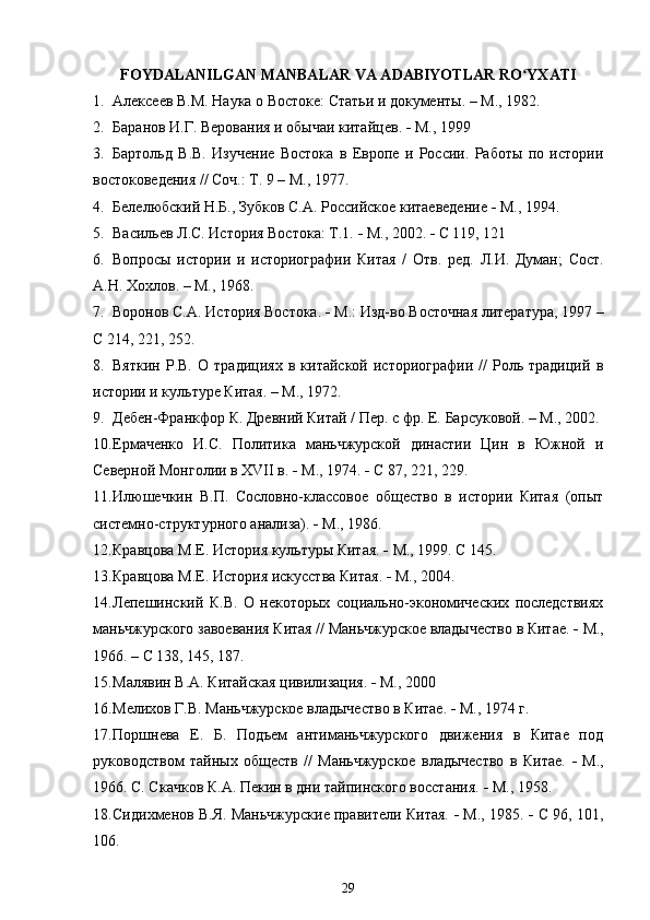 FOYDALANILGAN MANBALAR VA ADABIYOTLAR RO YXATIʻ
1. Алексеев В.М. Наука о Востоке: Статьи и документы. – М., 1982.
2. Баранов И.Г.  Верования и обычаи китайцев .    М., 1999
3. Бартольд   В.В.   Изучение   Востока   в   Европе   и   России.   Работы   по   истории
востоковедения // Соч.: Т. 9 – М., 1977.
4. Белелюбский  Н.Б., Зубков С.А.  Российское китаеведение     М., 1994.
5. Васильев Л.С. История Востока: Т.1.    М., 2002.    С 119, 121
6. Вопросы   истории   и   историографии   Китая   /   О тв.   ред.   Л.И.   Думан;   Сост.
А.Н. Хохлов. – М., 1968.
7. Воронов С.А. История Востока.    М.: Изд-во Восточная литература, 1997 –
С 214, 221, 252.
8. Вяткин   Р.В.   О  традициях   в  китайской   историографии   //   Роль  традиций   в
истории и культуре Китая. – М., 1972.
9. Дебен-Франкфор  К.  Древний Китай / Пер. с фр. Е.  Барсуковой . – М., 2002.
10. Ермаченко   И.С.   Политика   маньчжурской   династии   Цин   в   Южной   и
Северной Монголии в  XVII  в.    М., 1974.    С 87, 221, 229.
11. Илюшечкин   В.П.   Сословно-классовое   общество   в   истории   Китая   (опыт
системно-структурного анализа).    М., 1986.
12. Кравцова М.Е.  История культуры Китая .    М., 1999. С 145.
13. Кравцова М.Е.  История искусства Китая .    М., 2004.
14. Лепешинский   К.В.   О   некоторых   социально-экономических   последствиях
маньчжурского завоевания Китая // Маньчжурское владычество в Китае.    М.,
1966. – С 138, 145, 187.
15. Малявин В.А.  Китайская цивилизация .    М., 2000
16. Мелихов Г.В. Маньчжурское владычество в Китае.    М., 1974 г.
17. Поршнева   Е.   Б.   Подъем   антиманьчжурского   движения   в   Китае   под
руководством   тайных   обществ   //   Маньчжурское   владычество   в   Китае.      М.,
1966. С. Скачков К.А. Пекин в дни тайпинского восстания.    М., 1958.
18. Сидихменов В.Я. Маньчжурские правители Китая.     М., 1985.     С 96, 101,
106.
29 