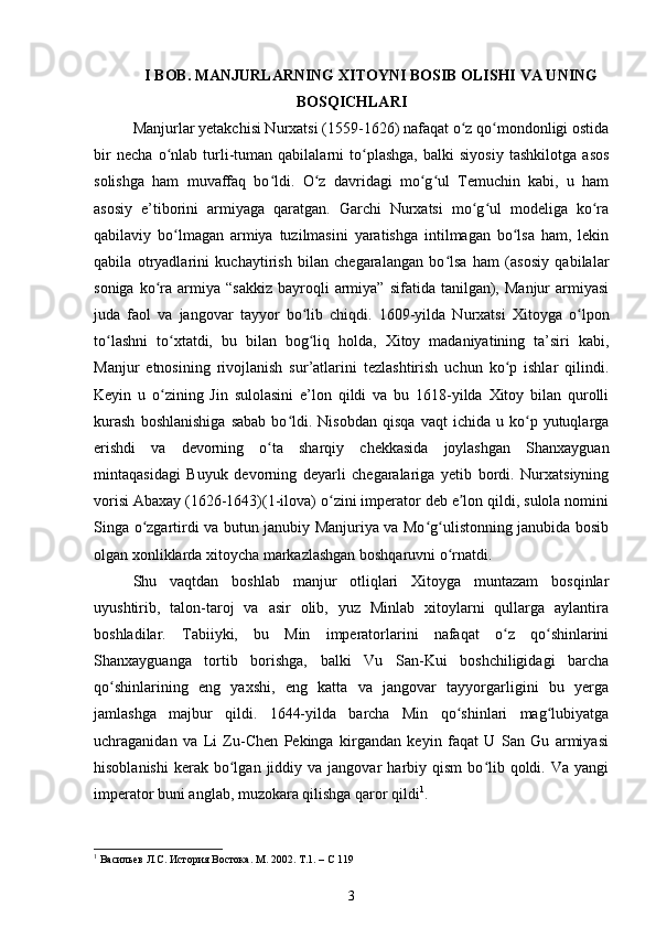 I BOB. MANJURLARNING XITOYNI BOSIB OLISHI  VA UNING
BOSQICHLARI
Manjurlar yetakchisi Nurxatsi (1559-1626) nafaqat o z qo mondonligi ostidaʻ ʻ
bir   necha   o nlab   turli-tuman   qabilalarni   to plashga,   balki   siyosiy   tashkilotga   asos	
ʻ ʻ
solishga   ham   muvaffaq   bo ldi.   O z   davridagi   mo g ul   Temuchin   kabi,   u   ham	
ʻ ʻ ʻ ʻ
asosiy   e’tiborini   armiyaga   qaratgan.   Garchi   Nurxatsi   mo g ul   modeliga   ko ra	
ʻ ʻ ʻ
qabilaviy   bo lmagan   armiya   tuzilmasini   yaratishga   intilmagan   bo lsa   ham,   lekin	
ʻ ʻ
qabila   otryadlarini   kuchaytirish   bilan   chegaralangan   bo lsa   ham   (asosiy   qabilalar	
ʻ
soniga  ko ra  armiya  “sakkiz  bayroqli   armiya”  sifatida  tanilgan),  Manjur   armiyasi	
ʻ
juda   faol   va   jangovar   tayyor   bo lib   chiqdi.   1609-yilda   Nurxatsi   Xitoyga   o lpon	
ʻ ʻ
to lashni   to xtatdi,   bu   bilan   bog liq   holda,   Xitoy   madaniyatining   ta’siri   kabi,	
ʻ ʻ ʻ
Manjur   etnosining   rivojlanish   sur’atlarini   tezlashtirish   uchun   ko p   ishlar   qilindi.	
ʻ
Keyin   u   o zining   Jin   sulolasini   e’lon   qildi   va   bu   1618-yilda   Xitoy   bilan   qurolli	
ʻ
kurash   boshlanishiga   sabab   bo ldi.  Nisobdan   qisqa   vaqt   ichida   u  ko p  yutuqlarga	
ʻ ʻ
erishdi   va   devorning   o ta   sharqiy   chekkasida   joylashgan   Shanxayguan	
ʻ
mintaqasidagi   Buyuk   devorning   deyarli   chegaralariga   yetib   bordi.   Nurxatsiyning
vorisi Abaxay (1626-1643)(1-ilova) o zini imperator deb e lon qildi, sulola nomini	
ʻ ʼ
Singa o zgartirdi va butun janubiy Manjuriya va Mo g ulistonning janubida bosib	
ʻ ʻ ʻ
olgan xonliklarda xitoycha markazlashgan boshqaruvni o rnatdi.	
ʻ
Shu   vaqtdan   boshlab   manjur   otliqlari   Xitoyga   muntazam   bosqinlar
uyushtirib,   talon-taroj   va   asir   olib,   yuz   Minlab   xitoylarni   qullarga   aylantira
boshladilar.   Tabiiyki,   bu   Min   imperatorlarini   nafaqat   o z   qo shinlarini	
ʻ ʻ
Shanxayguanga   tortib   borishga,   balki   Vu   San-Kui   boshchiligidagi   barcha
qo shinlarining   eng   yaxshi,   eng   katta   va   jangovar   tayyorgarligini   bu   yerga	
ʻ
jamlashga   majbur   qildi.   1644-yilda   barcha   Min   qo shinlari   mag lubiyatga	
ʻ ʻ
uchraganidan   va   Li   Zu-Chen   Pekinga   kirgandan   keyin   faqat   U   San   Gu   armiyasi
hisoblanishi   kerak   bo lgan  jiddiy  va  jangovar   harbiy  qism   bo lib  qoldi.  Va  yangi	
ʻ ʻ
imperator buni anglab, muzokara qilishga qaror qildi 1
.
1
 Васильев Л.С. История Востока. М. 2002. Т.1. – С 119
3 