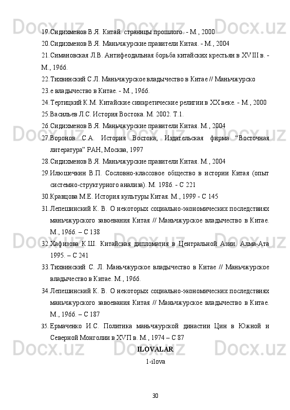 19. Сидихменов В.Я.  Китай: страницы прошлого .    М., 2000
20. Сидихменов В.Я.  Маньчжурские правители Китая .    М., 2004
21. Симановская Л.В. Антифеодальная борьба китайских крестьян в  XVIII  в.  
М., 1966.
22. Тихвинский С.Л. Маньчжурское владычество в Китае // Маньчжурско
23. е владычество в Китае.    М., 1966.
24. Тертицкий К.М.  Китайские синкретические религии в ХХ веке .    М., 2000
25. Васильев Л.С. История Востока. М. 2002. Т.1.
26. Сидихменов В.Я.  Маньчжурские правители Китая . М., 2004
27. Воронов   С.А.   История   Востока;   Издательская   фирма   “Восточная
литература” РАН, Москва, 1997
28. Сидихменов В.Я.  Маньчжурские правители Китая . М., 2004
29. Илюшечкин   В.П.   Сословно-классовое   общество   в   истории   Китая   (опыт
системно-структурного анализа). М. 1986.    С 221
30. Кравцова М.Е.  История культуры Китая . М., 1999    С 145
31. Лепешинский К. В. О некоторых социально-экономических последствиях
маньчжурского   завоевания   Китая   //   Маньчжурское   владычество   в   Китае.
М., 1966. – С 138
32. Хафизова   К.Ш.   Китайская   дипломатия   в   Центральной   Азии.   Алма-Ата
1995. – С 241
33. Тихвинский   С.   Л.   Маньчжурское   владычество   в   Китае   //   Маньчжурское
владычество в Китае. М., 1966.
34. Лепешинский К. В. О некоторых социально-экономических последствиях
маньчжурского   завоевания   Китая   //   Маньчжурское   владычество   в   Китае.
М., 1966. – С 187
35. Ермаченко   И.С.   Политика   маньчжурской   династии   Цин   в   Южной   и
Северной Монголии в Х V П в. М., 1974 – С 87 bes
ILOVALAR  
1-ilova
30 