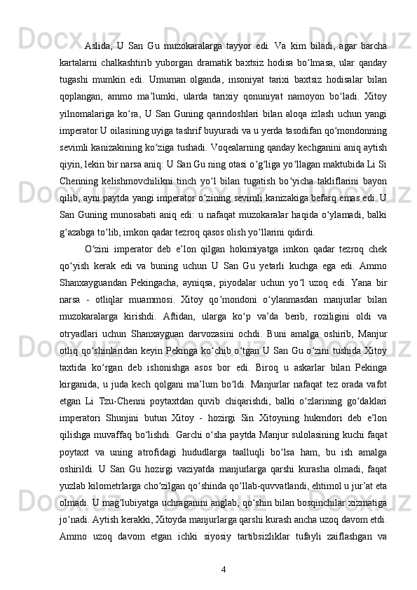 Aslida,   U   San   Gu   muzokaralarga   tayyor   edi.   Va   kim   biladi,   agar   barcha
kartalarni   chalkashtirib   yuborgan   dramatik   baxtsiz   hodisa   bo lmasa,   ular   qandayʻ
tugashi   mumkin   edi.   Umuman   olganda,   insoniyat   tarixi   baxtsiz   hodisalar   bilan
qoplangan,   ammo   ma’lumki,   ularda   tarixiy   qonuniyat   namoyon   bo ladi.   Xitoy	
ʻ
yilnomalariga   ko ra,   U   San   Guning   qarindoshlari   bilan   aloqa   izlash   uchun   yangi	
ʻ
imperator U oilasining uyiga tashrif buyuradi va u yerda tasodifan qo mondonning	
ʻ
sevimli kanizakining ko ziga tushadi. Voqealarning qanday kechganini aniq aytish	
ʻ
qiyin, lekin bir narsa aniq: U San Gu ning otasi o g liga yo llagan maktubida Li Si	
ʻ ʻ ʻ
Chenning   kelishmovchilikni   tinch   yo l   bilan   tugatish   bo yicha   takliflarini   bayon	
ʻ ʻ
qilib, ayni paytda yangi imperator o zining sevimli kanizakiga befarq emas edi. U	
ʻ
San   Guning   munosabati   aniq   edi:   u   nafaqat   muzokaralar   haqida   o ylamadi,   balki	
ʻ
g azabga to lib, imkon qadar tezroq qasos olish yo llarini qidirdi.	
ʻ ʻ ʻ
O zini   imperator   deb   e’lon   qilgan   hokimiyatga   imkon   qadar   tezroq   chek	
ʻ
qo yish   kerak   edi   va   buning   uchun   U   San   Gu   yetarli   kuchga   ega   edi.   Ammo	
ʻ
Shanxayguandan   Pekingacha,   ayniqsa,   piyodalar   uchun   yo l   uzoq   edi.   Yana   bir	
ʻ
narsa   -   otliqlar   muammosi.   Xitoy   qo mondoni   o ylanmasdan   manjurlar   bilan	
ʻ ʻ
muzokaralarga   kirishdi.   Aftidan,   ularga   ko p   va’da   berib,   roziligini   oldi   va	
ʻ
otryadlari   uchun   Shanxayguan   darvozasini   ochdi.   Buni   amalga   oshirib,   Manjur
otliq qo shinlaridan keyin Pekinga ko chib o tgan U San Gu o zini tushida  Xitoy	
ʻ ʻ ʻ ʻ
taxtida   ko rgan   deb   ishonishga   asos   bor   edi.   Biroq   u   askarlar   bilan   Pekinga	
ʻ
kirganida,   u   juda   kech   qolgani   ma’lum   bo ldi.   Manjurlar   nafaqat   tez   orada   vafot	
ʻ
etgan   Li   Tzu-Chenni   poytaxtdan   quvib   chiqarishdi,   balki   o zlarining   go daklari	
ʻ ʻ
imperatori   Shunjini   butun   Xitoy   -   hozirgi   Sin   Xitoyning   hukmdori   deb   e’lon
qilishga muvaffaq bo lishdi. Garchi o sha paytda Manjur sulolasining kuchi faqat	
ʻ ʻ
poytaxt   va   uning   atrofidagi   hududlarga   taalluqli   bo lsa   ham,   bu   ish   amalga	
ʻ
oshirildi.   U   San   Gu   hozirgi   vaziyatda   manjurlarga   qarshi   kurasha   olmadi,   faqat
yuzlab kilometrlarga cho zilgan qo shinda qo llab-quvvatlandi, ehtimol u jur’at eta	
ʻ ʻ ʻ
olmadi. U mag lubiyatga uchraganini anglab, qo shin bilan bosqinchilar xizmatiga	
ʻ ʻ
jo nadi. Aytish kerakki, Xitoyda manjurlarga qarshi kurash ancha uzoq davom etdi.	
ʻ
Ammo   uzoq   davom   etgan   ichki   siyosiy   tartibsizliklar   tufayli   zaiflashgan   va
4 