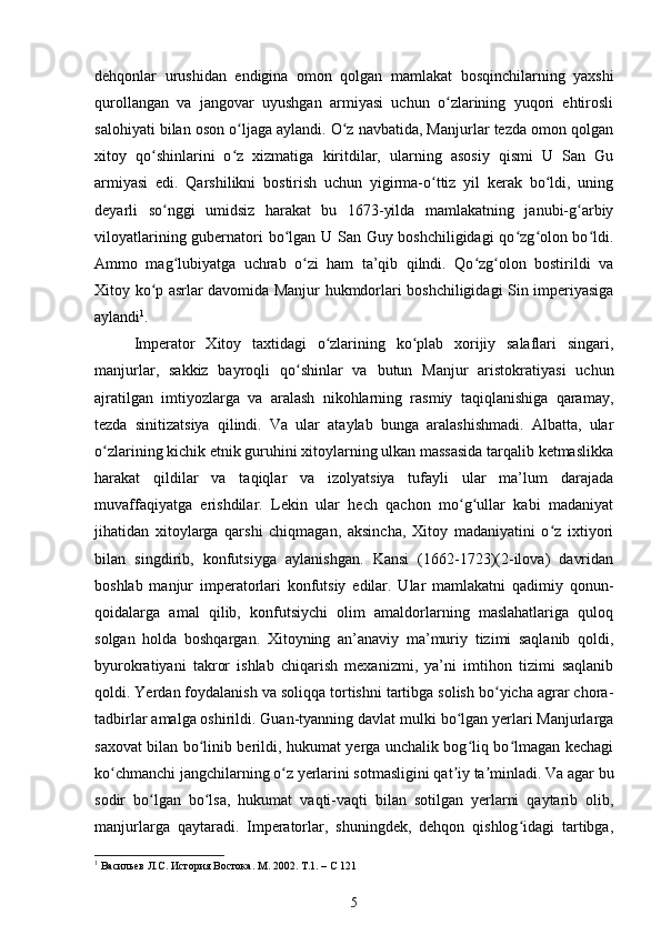 dehqonlar   urushidan   endigina   omon   qolgan   mamlakat   bosqinchilarning   yaxshi
qurollangan   va   jangovar   uyushgan   armiyasi   uchun   o zlarining   yuqori   ehtirosliʻ
salohiyati bilan oson o ljaga aylandi. O z navbatida, Manjurlar tezda omon qolgan	
ʻ ʻ
xitoy   qo shinlarini   o z   xizmatiga   kiritdilar,   ularning   asosiy   qismi   U   San   Gu	
ʻ ʻ
armiyasi   edi.   Qarshilikni   bostirish   uchun   yigirma-o ttiz   yil   kerak   bo ldi,   uning	
ʻ ʻ
deyarli   so nggi   umidsiz   harakat   bu   1673-yilda   mamlakatning   janubi-g arbiy	
ʻ ʻ
viloyatlarining gubernatori bo lgan U San Guy boshchiligidagi  qo zg olon bo ldi.	
ʻ ʻ ʻ ʻ
Ammo   mag lubiyatga   uchrab   o zi   ham   ta’qib   qilndi.   Qo zg olon   bostirildi   va	
ʻ ʻ ʻ ʻ
Xitoy ko p asrlar davomida Manjur hukmdorlari boshchiligidagi Sin imperiyasiga	
ʻ
aylandi 1
.
Imperator   Xitoy   taxtidagi   o zlarining   ko plab   xorijiy   salaflari   singari,	
ʻ ʻ
manjurlar,   sakkiz   bayroqli   qo shinlar   va   butun   Manjur   aristokratiyasi   uchun	
ʻ
ajratilgan   imtiyozlarga   va   aralash   nikohlarning   rasmiy   taqiqlanishiga   qaramay,
tezda   sinitizatsiya   qilindi.   Va   ular   ataylab   bunga   aralashishmadi.   Albatta,   ular
o zlarining kichik etnik guruhini xitoylarning ulkan massasida tarqalib ketmaslikka	
ʻ
harakat   qildilar   va   taqiqlar   va   izolyatsiya   tufayli   ular   ma’lum   darajada
muvaffaqiyatga   erishdilar.   Lekin   ular   hech   qachon   mo g ullar   kabi   madaniyat	
ʻ ʻ
jihatidan   xitoylarga   qarshi   chiqmagan,   aksincha,   Xitoy   madaniyatini   o z   ixtiyori	
ʻ
bilan   singdirib,   konfutsiyga   aylanishgan.   Kansi   (1662-1723)(2-ilova)   davridan
boshlab   manjur   imperatorlari   konfutsiy   edilar.   Ular   mamlakatni   qadimiy   qonun-
qoidalarga   amal   qilib,   konfutsiychi   olim   amaldorlarning   maslahatlariga   quloq
solgan   holda   boshqargan.   Xitoyning   an’anaviy   ma’muriy   tizimi   saqlanib   qoldi,
byurokratiyani   takror   ishlab   chiqarish   mexanizmi,   ya’ni   imtihon   tizimi   saqlanib
qoldi. Yerdan foydalanish va soliqqa tortishni tartibga solish bo yicha agrar chora-	
ʻ
tadbirlar amalga oshirildi. Guan-tyanning davlat mulki bo lgan yerlari Manjurlarga	
ʻ
saxovat bilan bo linib berildi, hukumat yerga unchalik bog liq bo lmagan kechagi	
ʻ ʻ ʻ
ko chmanchi jangchilarning o z yerlarini sotmasligini qat iy ta minladi. Va agar bu	
ʻ ʻ ʼ ʼ
sodir   bo lgan   bo lsa,   hukumat   vaqti-vaqti   bilan   sotilgan   yerlarni   qaytarib   olib,	
ʻ ʻ
manjurlarga   qaytaradi.   Imperatorlar,   shuningdek,   dehqon   qishlog idagi   tartibga,	
ʻ
1
 Васильев Л.С. История Востока. М. 2002. Т.1. – С 121
5 