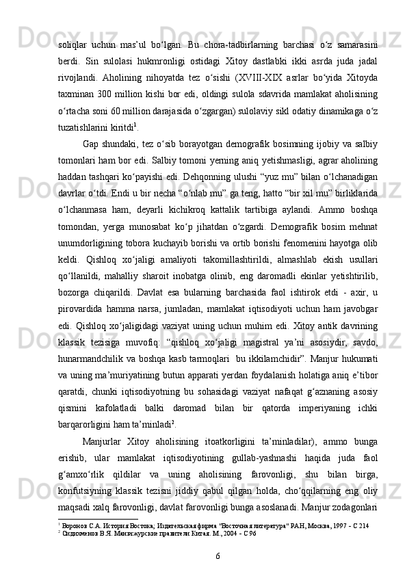 soliqlar   uchun   mas’ul   bo lgan.   Bu   chora-tadbirlarning   barchasi   o z   samarasiniʻ ʻ
berdi.   Sin   sulolasi   hukmronligi   ostidagi   Xitoy   dastlabki   ikki   asrda   juda   jadal
rivojlandi.   Aholining   nihoyatda   tez   o sishi   (XVIII-XIX   asrlar   bo yida   Xitoyda	
ʻ ʻ
taxminan 300  million  kishi   bor   edi, oldingi   sulola  sdavrida  mamlakat  aholisining
o rtacha soni 60 million darajasida o zgargan) sulolaviy sikl odatiy dinamikaga o z	
ʻ ʻ ʻ
tuzatishlarini kiritdi 1
.
Gap  shundaki,  tez o sib  borayotgan  demografik bosimning  ijobiy va  salbiy	
ʻ
tomonlari ham bor edi. Salbiy tomoni yerning aniq yetishmasligi, agrar aholining
haddan tashqari ko payishi edi. Dehqonning ulushi “yuz mu” bilan o lchanadigan	
ʻ ʻ
davrlar o tdi. Endi u bir necha “o nlab mu” ga teng, hatto “bir xil mu” birliklarida	
ʻ ʻ
o lchanmasa   ham,   deyarli   kichikroq   kattalik   tartibiga   aylandi.   Ammo   boshqa	
ʻ
tomondan,   yerga   munosabat   ko p   jihatdan   o zgardi.   Demografik   bosim   mehnat	
ʻ ʻ
unumdorligining tobora kuchayib borishi va ortib borishi fenomenini hayotga olib
keldi.   Qishloq   xo jaligi   amaliyoti   takomillashtirildi,   almashlab   ekish   usullari	
ʻ
qo llanildi,   mahalliy   sharoit   inobatga   olinib,   eng   daromadli   ekinlar   yetishtirilib,	
ʻ
bozorga   chiqarildi.   Davlat   esa   bularning   barchasida   faol   ishtirok   etdi   -   axir,   u
pirovardida   hamma   narsa,   jumladan,   mamlakat   iqtisodiyoti   uchun   ham   javobgar
edi.  Qishloq   xo jaligidagi   vaziyat   uning   uchun  muhim   edi.   Xitoy  antik   davrining	
ʻ
klassik   tezisiga   muvofiq:   “qishloq   xo jaligi   magistral   ya’ni   asosiydir,   savdo,	
ʻ
hunarmandchilik va boshqa kasb tarmoqlari   bu ikkilamchidir”. Manjur hukumati
va uning ma’muriyatining butun apparati yerdan foydalanish holatiga aniq e’tibor
qaratdi,   chunki   iqtisodiyotning   bu   sohasidagi   vaziyat   nafaqat   g aznaning   asosiy	
ʻ
qismini   kafolatladi   balki   daromad   bilan   bir   qatorda   imperiyaning   ichki
barqarorligini ham ta’minladi 2
.
Manjurlar   Xitoy   aholisining   itoatkorligini   ta’minladilar),   ammo   bunga
erishib,   ular   mamlakat   iqtisodiyotining   gullab-yashnashi   haqida   juda   faol
g amxo rlik   qildilar   va   uning   aholisining   farovonligi,   shu   bilan   birga,	
ʻ ʻ
konfutsiyning   klassik   tezisni   jiddiy   qabul   qilgan   holda,   cho qqilarning   eng   oliy	
ʻ
maqsadi xalq farovonligi, davlat farovonligi bunga asoslanadi. Manjur zodagonlari
1
  Воронов С.А. История Востока; Издательская фирма "Восточная литература" РАН, Москва, 1997    С 214
2
 Сидихменов В.Я.  Маньчжурские правители Китая . М., 2004    С 96
6 