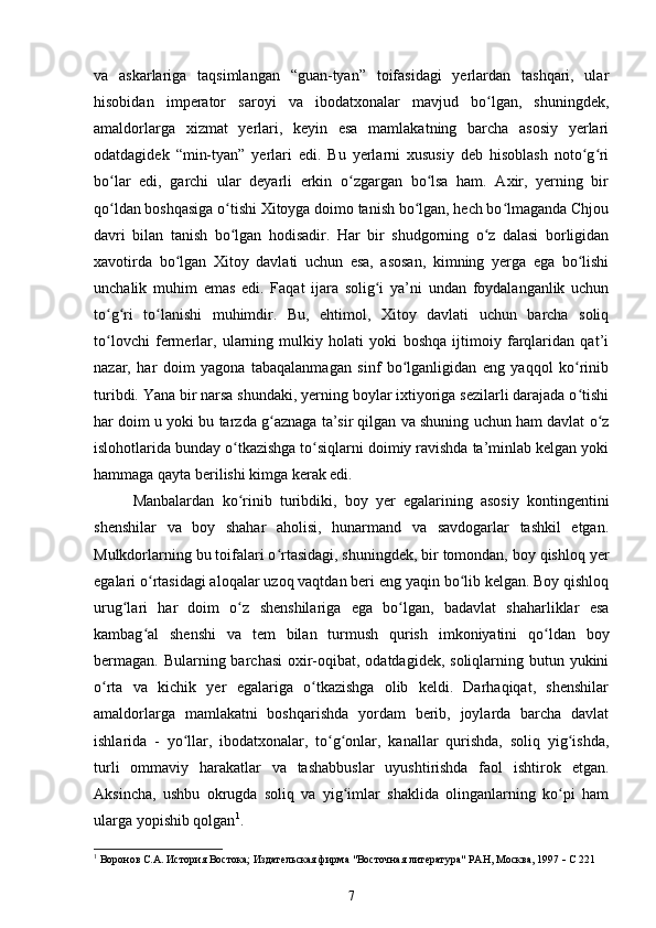 va   askarlariga   taqsimlangan   “guan-tyan”   toifasidagi   yerlardan   tashqari,   ular
hisobidan   imperator   saroyi   va   ibodatxonalar   mavjud   bo lgan,   shuningdek,ʻ
amaldorlarga   xizmat   yerlari,   keyin   esa   mamlakatning   barcha   asosiy   yerlari
odatdagidek   “min-tyan”   yerlari   edi.   Bu   yerlarni   xususiy   deb   hisoblash   noto g ri	
ʻ ʻ
bo lar   edi,   garchi   ular   deyarli   erkin   o zgargan   bo lsa   ham.   Axir,   yerning   bir	
ʻ ʻ ʻ
qo ldan boshqasiga o tishi Xitoyga doimo tanish bo lgan, hech bo lmaganda Chjou
ʻ ʻ ʻ ʻ
davri   bilan   tanish   bo lgan   hodisadir.   Har   bir   shudgorning   o z   dalasi   borligidan	
ʻ ʻ
xavotirda   bo lgan   Xitoy   davlati   uchun   esa,   asosan,   kimning   yerga   ega   bo lishi	
ʻ ʻ
unchalik   muhim   emas   edi.   Faqat   ijara   solig i   ya’ni   undan   foydalanganlik   uchun	
ʻ
to g ri   to lanishi   muhimdir.   Bu,   ehtimol,   Xitoy   davlati   uchun   barcha   soliq	
ʻ ʻ ʻ
to lovchi   fermerlar,   ularning   mulkiy   holati   yoki   boshqa   ijtimoiy   farqlaridan   qat’i
ʻ
nazar,   har   doim   yagona   tabaqalanmagan   sinf   bo lganligidan   eng   yaqqol   ko rinib	
ʻ ʻ
turibdi. Yana bir narsa shundaki, yerning boylar ixtiyoriga sezilarli darajada o tishi	
ʻ
har doim u yoki bu tarzda g aznaga ta’sir qilgan va shuning uchun ham davlat o z	
ʻ ʻ
islohotlarida bunday o tkazishga to siqlarni doimiy ravishda ta’minlab kelgan yoki	
ʻ ʻ
hammaga qayta berilishi kimga kerak edi.
Manbalardan   ko rinib   turibdiki,   boy   yer   egalarining   asosiy   kontingentini
ʻ
shenshilar   va   boy   shahar   aholisi,   hunarmand   va   savdogarlar   tashkil   etgan.
Mulkdorlarning bu toifalari o rtasidagi, shuningdek, bir tomondan, boy qishloq yer	
ʻ
egalari o rtasidagi aloqalar uzoq vaqtdan beri eng yaqin bo lib kelgan. Boy qishloq	
ʻ ʻ
urug lari   har   doim   o z   shenshilariga   ega   bo lgan,   badavlat   shaharliklar   esa	
ʻ ʻ ʻ
kambag al   shenshi   va   tem   bilan   turmush   qurish   imkoniyatini   qo ldan   boy	
ʻ ʻ
bermagan. Bularning barchasi  oxir-oqibat, odatdagidek, soliqlarning butun yukini
o rta   va   kichik   yer   egalariga   o tkazishga   olib   keldi.   Darhaqiqat,   shenshilar	
ʻ ʻ
amaldorlarga   mamlakatni   boshqarishda   yordam   berib,   joylarda   barcha   davlat
ishlarida   -   yo llar,   ibodatxonalar,   to g onlar,   kanallar   qurishda,   soliq   yig ishda,	
ʻ ʻ ʻ ʻ
turli   ommaviy   harakatlar   va   tashabbuslar   uyushtirishda   faol   ishtirok   etgan.
Aksincha,   ushbu   okrugda   soliq   va   yig imlar   shaklida   olinganlarning   ko pi   ham	
ʻ ʻ
ularga yopishib qolgan 1
.
1
  Воронов С.А. История Востока; Издательская фирма "Восточная литература" РАН, Москва, 1997    С 221
7 