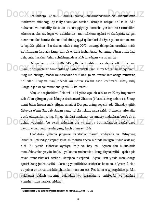 Shaharlarga   kelsak,   ularning   savdo,   hunarmandchilik   va   manufaktura
markazlari   sifatidagi   iqtisodiy   ahamiyati   sezilarli   darajada   oshgan   bo lsa-da,   Minʻ
hukumati   va   mahalliy   feodallar   bu   taraqqiyotga   zarracha   yordam   ko rsatmadilar.
ʻ
Aksincha, ular savdogar va tadbirkorlar - manufaktura egalari va shafqatsiz ezilgan
hunarmandlar hamda shahar aholisining quyi qatlamlari faoliyatiga har tomonlama
to sqinlik   qildilar.   Bu   shahar   aholisining   XVII   asrdagi   dehqonlar   urushida   misli	
ʻ
ko rilmagan darajada keng ishtirok etishini tushuntiradi, bu uning o tgan asrlardagi
ʻ ʻ
dehqonlar harakati bilan solishtirganda ajralib turadigan xususiyatidir.
Dehqonlar   urushi   1628-1645   yillarda   feodalizm   asoslarini   silkitdi,   ammo
manjur bosqinchilari tomonidan qo llab-quvvatlangan Xitoy feodallari dehqonlarni	
ʻ
mag lub  etishga,  feodal   munosabatlarini  tiklashga   va  mustahkamlashga  muvaffaq	
ʻ
bo ldilar.   Xitoy   va   manjur   feodallari   uchun   g alaba   oson   kechmadi.   Xitoy   xalqi	
ʻ ʻ
ularga o jar va qahramonona qarshilik ko rsatdi.	
ʻ ʻ
Manjur bosqinchilari Pekinni 1644-yilda egallab oldilar va Xitoy imperatori
deb e’lon qilingan yosh Manjur shahzodasi Shix-zu (Nurxatsining nabirasi), Shunji
nomi   bilan   hukmronlik   qilgan,   amakisi   Dorgun   uning   regenti   edi.   Shunday   qilib,
Xitoyda o zini Sin deb atagan yangi sulola hokimiyatga keldi. Shimoliy viloyatlar	
ʻ
bosib olingandan so ng, Sin qo shinlari markaziy va janubiy hududlarni bosib olish	
ʻ ʻ
uchun   yuborildi,   bu   yerda   xalqning   o z   va   xorijiy   bosmachilarga   qarshi   uzoq	
ʻ
davom etgan qonli urushi yangi kuch bilan avj oldi.
1645-1647   yillarda   jangovar   harakatlar   Yanszi   vodiysida   va   Xitoyning
janubida, iqtisodiy rivojlanishida shimoldan ancha oldinda bo lgan hududlarda avj	
ʻ
oldi.   Bu   yerda   shaharlar   ayniqsa   ko p   va   boy   edi.   Aynan   shu   hududlarda	
ʻ
manufakturalar   paydo   bo ldi,   yollanma   mehnatdan   keng   foydalanildi,   qishloqda	
ʻ
tovar   munosabatlari   sezilarli   darajada   rivojlandi.   Aynan   shu   yerda   manjurlarga
qarshi keng jabha tuzildi, ularning yaratilishida shaharlar katta rol o ynadi. Lekin	
ʻ
bu jabha birlik va tashkilotchilikdan mahrum edi. Feodallar o z jangchilariga Min	
ʻ
sulolasini   tiklash   shiorini   yukladilar   va   harakatning   antifeodal   yo nalishini	
ʻ
yumshatishga harakat qildilar 1
.
1
 Сидихменов В.Я.  Маньчжурские правители Китая . М., 2004    С 101
8 