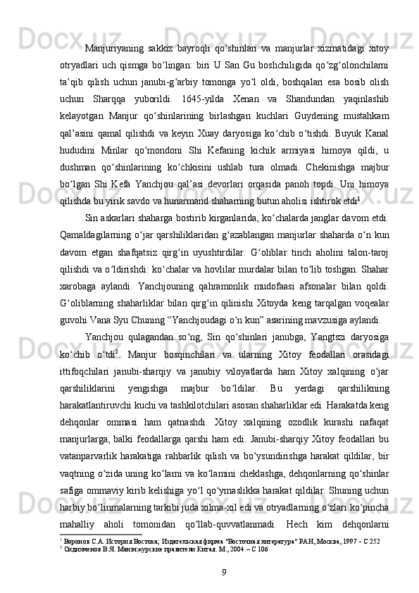 Manjuriyaning   sakkiz   bayroqli   qo shinlari   va   manjurlar   xizmatidagi   xitoyʻ
otryadlari   uch   qismga   bo lingan:   biri   U   San   Gu   boshchiligida   qo zg olonchilarni	
ʻ ʻ ʻ
ta’qib   qilish   uchun   janubi-g arbiy   tomonga   yo l   oldi,   boshqalari   esa   bosib   olish	
ʻ ʻ
uchun   Sharqqa   yuborildi.   1645-yilda   Xenan   va   Shandundan   yaqinlashib
kelayotgan   Manjur   qo shinlarining   birlashgan   kuchlari   Guydening   mustahkam	
ʻ
qal’asini   qamal   qilishdi   va   keyin   Xuay   daryosiga   ko chib   o tishdi.   Buyuk   Kanal	
ʻ ʻ
hududini   Minlar   qo mondoni   Shi   Kefaning   kichik   armiyasi   himoya   qildi,   u	
ʻ
dushman   qo shinlarining   ko chkisini   ushlab   tura   olmadi.   Chekinishga   majbur	
ʻ ʻ
bo lgan   Shi   Kefa   Yanchjou   qal’asi   devorlari   orqasida   panoh   topdi.   Uni   himoya	
ʻ
qilishda bu yirik savdo va hunarmand shaharning butun aholisi ishtirok etdi 1
.
Sin askarlari shaharga bostirib kirganlarida, ko chalarda janglar davom etdi.	
ʻ
Qamaldagilarning o jar  qarshiliklaridan g azablangan manjurlar  shaharda o n kun	
ʻ ʻ ʻ
davom   etgan   shafqatsiz   qirg in   uyushtirdilar.   G oliblar   tinch   aholini   talon-taroj	
ʻ ʻ
qilishdi va o ldirishdi: ko chalar va hovlilar murdalar bilan to lib toshgan. Shahar	
ʻ ʻ ʻ
xarobaga   aylandi.   Yanchjouning   qahramonlik   mudofaasi   afsonalar   bilan   qoldi.
G oliblarning   shaharliklar   bilan   qirg in   qilinishi   Xitoyda   keng   tarqalgan   voqealar	
ʻ ʻ
guvohi Vana Syu Chuning “Yanchjoudagi o n kun” asarining mavzusiga aylandi.	
ʻ
Yanchjou   qulagandan   so ng,   Sin   qo shinlari   janubga,   Yangtszi   daryosiga	
ʻ ʻ
ko chib   o tdi	
ʻ ʻ 2
.   Manjur   bosqinchilari   va   ularning   Xitoy   feodallari   orasidagi
ittifoqchilari   janubi-sharqiy   va   janubiy   viloyatlarda   ham   Xitoy   xalqining   o jar	
ʻ
qarshiliklarini   yengishga   majbur   bo ldilar.   Bu   yerdagi   qarshilikning	
ʻ
harakatlantiruvchi kuchi va tashkilotchilari asosan shaharliklar edi. Harakatda keng
dehqonlar   ommasi   ham   qatnashdi.   Xitoy   xalqining   ozodlik   kurashi   nafaqat
manjurlarga,  balki  feodallarga qarshi  ham   edi. Janubi-sharqiy  Xitoy feodallari  bu
vatanparvarlik   harakatiga   rahbarlik   qilish   va   bo ysundirishga   harakat   qildilar,   bir	
ʻ
vaqtning o zida uning ko lami va ko lamini cheklashga, dehqonlarning qo shinlar	
ʻ ʻ ʻ ʻ
safiga ommaviy kirib kelishiga yo l qo ymaslikka harakat qildilar. Shuning uchun	
ʻ ʻ
harbiy bo linmalarning tarkibi juda xilma-xil edi va otryadlarning o zlari ko pincha	
ʻ ʻ ʻ
mahalliy   aholi   tomonidan   qo llab-quvvatlanmadi.   Hech   kim   dehqonlarni	
ʻ
1
  Воронов С.А. История Востока; Издательская фирма "Восточная литература" РАН, Москва, 1997    С 252
2
 Сидихменов В.Я.  Маньчжурские правители Китая . М., 2004 – С 106
9 