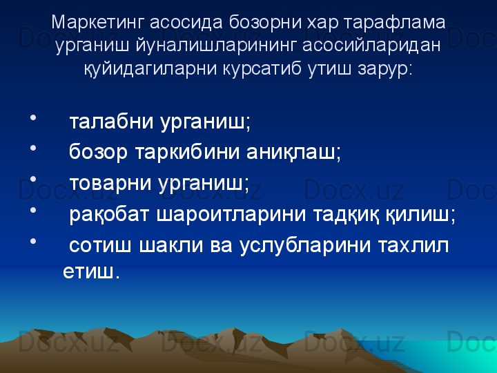 Маркетинг асосида бозорни  х ар тарафлама 
у рганиш йуналишларининг асосийларидан 
қ уйидагиларни к у рсатиб  у тиш зарур:
•
  талабни  у рганиш;
•
  бозор таркибини ани қ лаш;
•
  товарни  у рганиш;
•
  рақобат шароитларини тадқиқ қилиш;
•
  сотиш шакли ва услубларини та х лил 
етиш. 