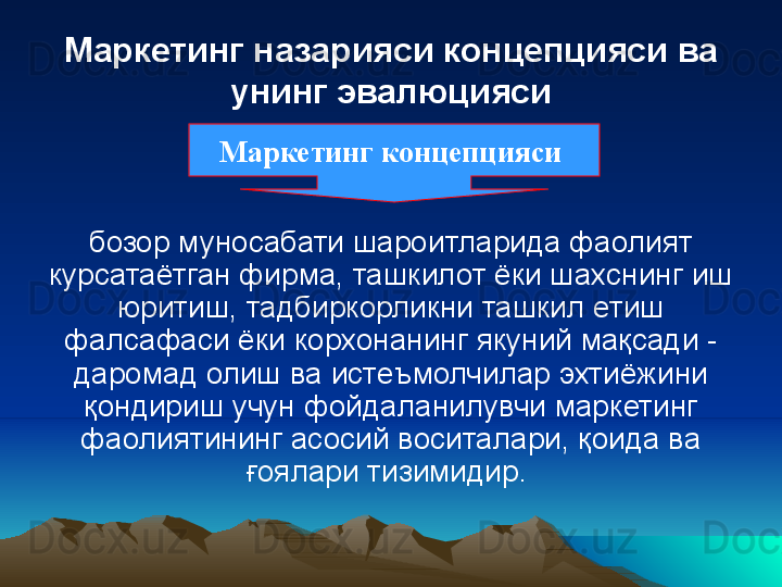 Маркетинг назарияси концепцияси ва 
унинг эвалюцияси
бозор муносабати шароитларида фаолият 
курсатаётган фирма, ташкилот ёки шахснинг иш 
юритиш, тадбиркорликни ташкил етиш 
фалсафаси ёки корхонанинг якуний мақсади - 
даромад олиш ва истеъмолчилар эхтиёжини 
қондириш учун фойдаланилувчи маркетинг 
фаолиятининг асосий воситалари, қоида ва 
ғоялари тизимидир. Маркетинг концепцияси  