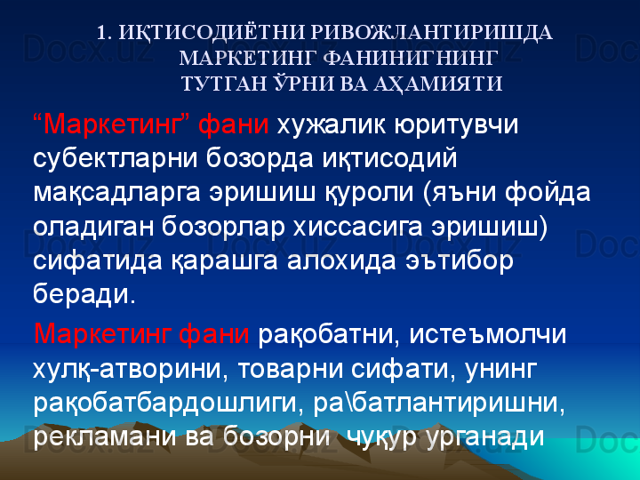 1. ИҚТИСОДИЁТНИ РИВОЖЛАНТИРИШДА 
МАРКЕТИНГ ФАНИНИГНИНГ 
ТУТГАН ЎРНИ ВА АҲАМИЯТИ
“ Маркетинг” фани  хужалик юритувчи 
субектларни бозорда иқтисодий 
мақсадларга эришиш қуроли (яъни фойда 
оладиган бозорлар хиссасига эришиш) 
сифатида қарашга алохида эътибор 
беради. 
Маркетинг фани  рақобатни, истеъмолчи 
хулқ-атворини, товарни сифати, унинг  
рақобатбардошлиги, ра\батлантиришни, 
рекламани ва бозорни  чуқур урганади 