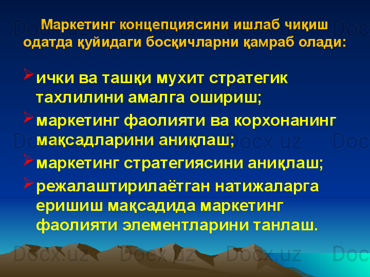 Маркетинг концепциясини ишлаб чиқиш 
одатда  қ уйидаги бос қ ичларни  қ амраб олади:

ички ва таш қ и му х ит стратегик 
та х лилини амалга ошириш;

маркетинг фаолияти ва корхонанинг 
ма қ садларини ани қ лаш;

маркетинг стратегиясини ани қ лаш;

режалаштирилаётган натижаларга 
еришиш ма қ садида маркетинг 
фаолияти элементларини танлаш. 