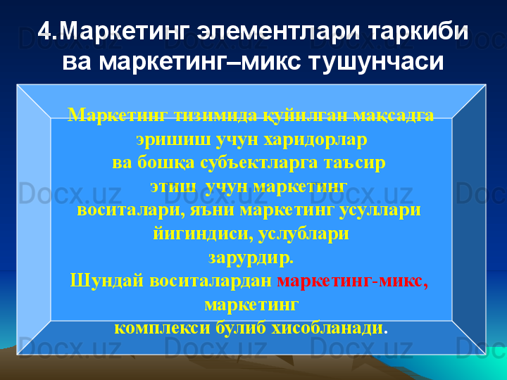 4.Маркетинг элементлари таркиби 
ва маркетинг–микс тушунчаси
Маркетинг тизимида  қу йилган ма қ садга
  эришиш учун харидорлар 
ва бошқа субъектларга таъсир 
этиш  учун маркетинг 
воситалари, яъни маркетинг усуллари 
йигиндиси, услублари
  зарурдир. 
Шундай воситалардан   маркетинг-микс, 
маркетинг
  комплекси булиб хисобланади .  