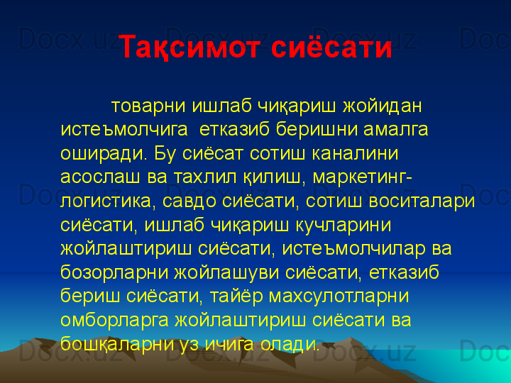 Тақсимот сиёсати
товарни  ишлаб чиқариш  жойидан 
истеъмолчига   етказиб беришни амалга 
оширади. Бу сиёсат сотиш каналини 
асослаш ва тахлил қилиш, маркетинг-
логистика, савдо сиёсати, сотиш воситалари 
сиёсати, ишлаб чиқариш кучларини 
жойлаштириш сиёсати, истеъмолчилар ва 
бозорларни жойлашуви сиёсати, етказиб 
бериш сиёсати, тайёр махсулотларни 
омборларга жойлаштириш сиёсати ва 
бошқаларни уз ичига олади. 