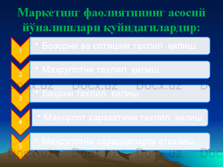 Маркетинг фаолиятининг асосий 
йўналишлари  қ уйидагилардир:
1 •
Бозорни ва сотишни тахлил  қилиш:
2 •
Маҳсулотни тахлил  қилиш
3 •
Баҳони тахлил  қилиш
4 •
Маҳсулот ҳаракатини тахлил  қилиш
5 •
Маҳсулотни харидорларга етказиш:      